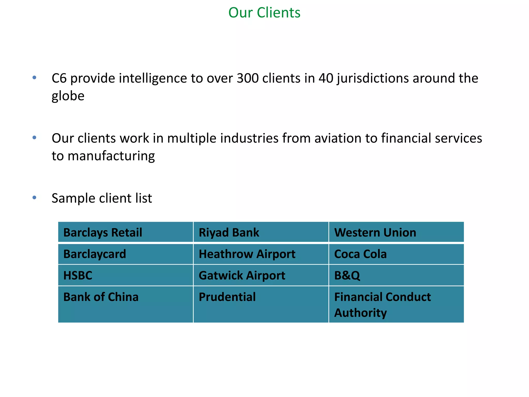 Our Clients 
•C6 provide intelligence to over 300 clients in 40 jurisdictions around the globe 
•Our clients work in multiple industries from aviation to financial services to manufacturing 
•Sample client list 
Barclays Retail 
Riyad Bank 
Western Union 
Barclaycard 
Heathrow Airport 
Coca Cola 
HSBC 
Gatwick Airport 
B&Q 
Bank of China 
Prudential 
Financial Conduct Authority  