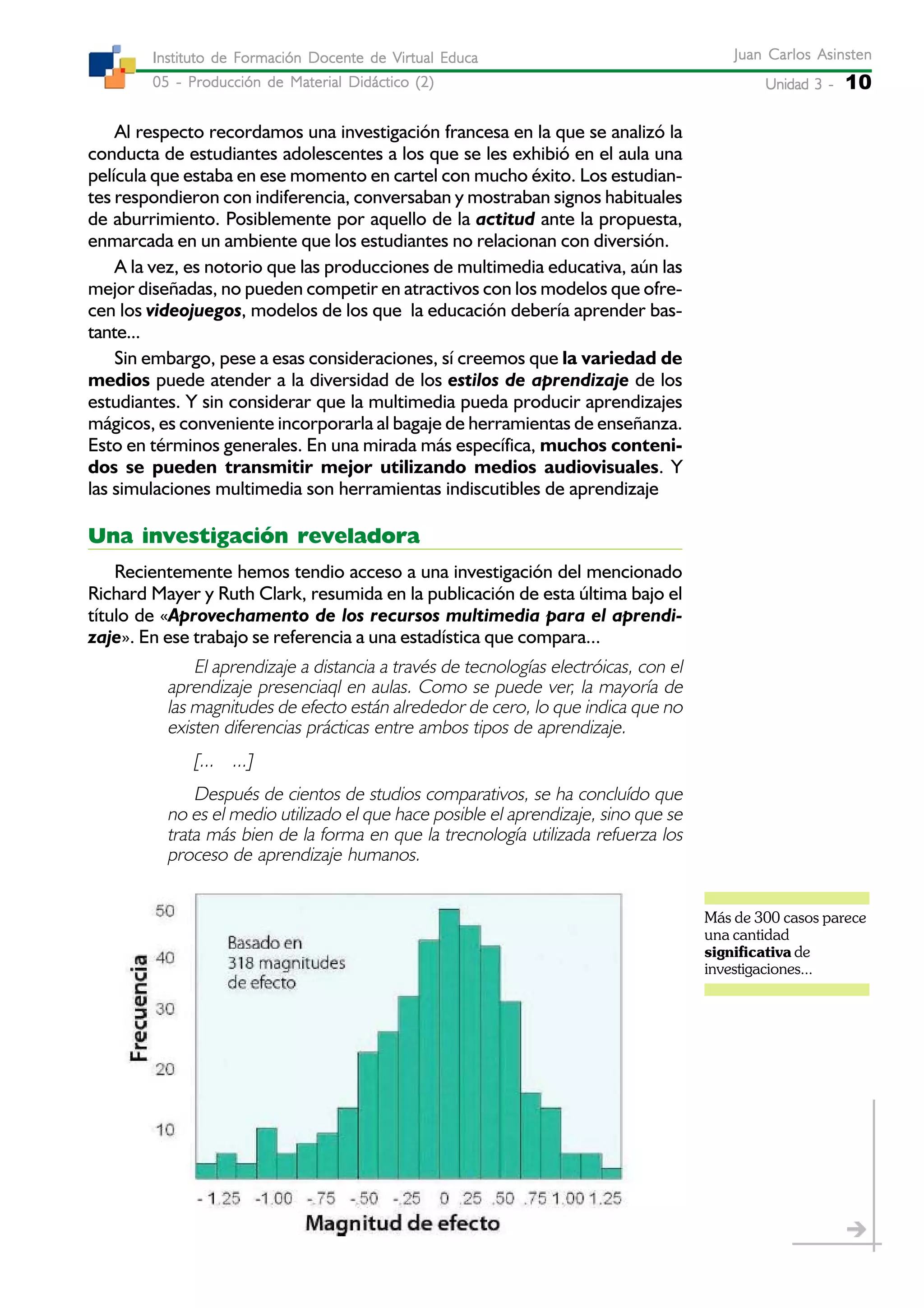 Unidad 3 -Unidad 3 -Unidad 3 -Unidad 3 -Unidad 3 - 10
Juan Carlos AsinstenJuan Carlos AsinstenJuan Carlos AsinstenJuan Carlos AsinstenJuan Carlos Asinsten
05 - Producción de Material Didáctico (2)05 - Producción de Material Didáctico (2)05 - Producción de Material Didáctico (2)05 - Producción de Material Didáctico (2)05 - Producción de Material Didáctico (2)
Instituto de Formación Docente de Virtual EducaInstituto de Formación Docente de Virtual EducaInstituto de Formación Docente de Virtual EducaInstituto de Formación Docente de Virtual EducaInstituto de Formación Docente de Virtual Educa
Al respecto recordamos una investigación francesa en la que se analizó la
conducta de estudiantes adolescentes a los que se les exhibió en el aula una
película que estaba en ese momento en cartel con mucho éxito. Los estudian-
tes respondieron con indiferencia, conversaban y mostraban signos habituales
de aburrimiento. Posiblemente por aquello de la actitud ante la propuesta,
enmarcada en un ambiente que los estudiantes no relacionan con diversión.
A la vez, es notorio que las producciones de multimedia educativa, aún las
mejor diseñadas, no pueden competir en atractivos con los modelos que ofre-
cen los videojuegos, modelos de los que la educación debería aprender bas-
tante...
Sin embargo, pese a esas consideraciones, sí creemos que la variedad de
medios puede atender a la diversidad de los estilos de aprendizaje de los
estudiantes. Y sin considerar que la multimedia pueda producir aprendizajes
mágicos, es conveniente incorporarla al bagaje de herramientas de enseñanza.
Esto en términos generales. En una mirada más específica, muchos conteni-
dos se pueden transmitir mejor utilizando medios audiovisuales. Y
las simulaciones multimedia son herramientas indiscutibles de aprendizaje
Una investigación reveladora
Recientemente hemos tendio acceso a una investigación del mencionado
Richard Mayer y Ruth Clark, resumida en la publicación de esta última bajo el
título de «Aprovechamento de los recursos multimedia para el aprendi-
zaje». En ese trabajo se referencia a una estadística que compara...
El aprendizaje a distancia a través de tecnologías electróicas, con el
aprendizaje presenciaql en aulas. Como se puede ver, la mayoría de
las magnitudes de efecto están alrededor de cero, lo que indica que no
existen diferencias prácticas entre ambos tipos de aprendizaje.
[... ...]
Después de cientos de studios comparativos, se ha concluído que
no es el medio utilizado el que hace posible el aprendizaje, sino que se
trata más bien de la forma en que la trecnología utilizada refuerza los
proceso de aprendizaje humanos.
Más de 300 casos parece
una cantidad
significativa de
investigaciones...
 