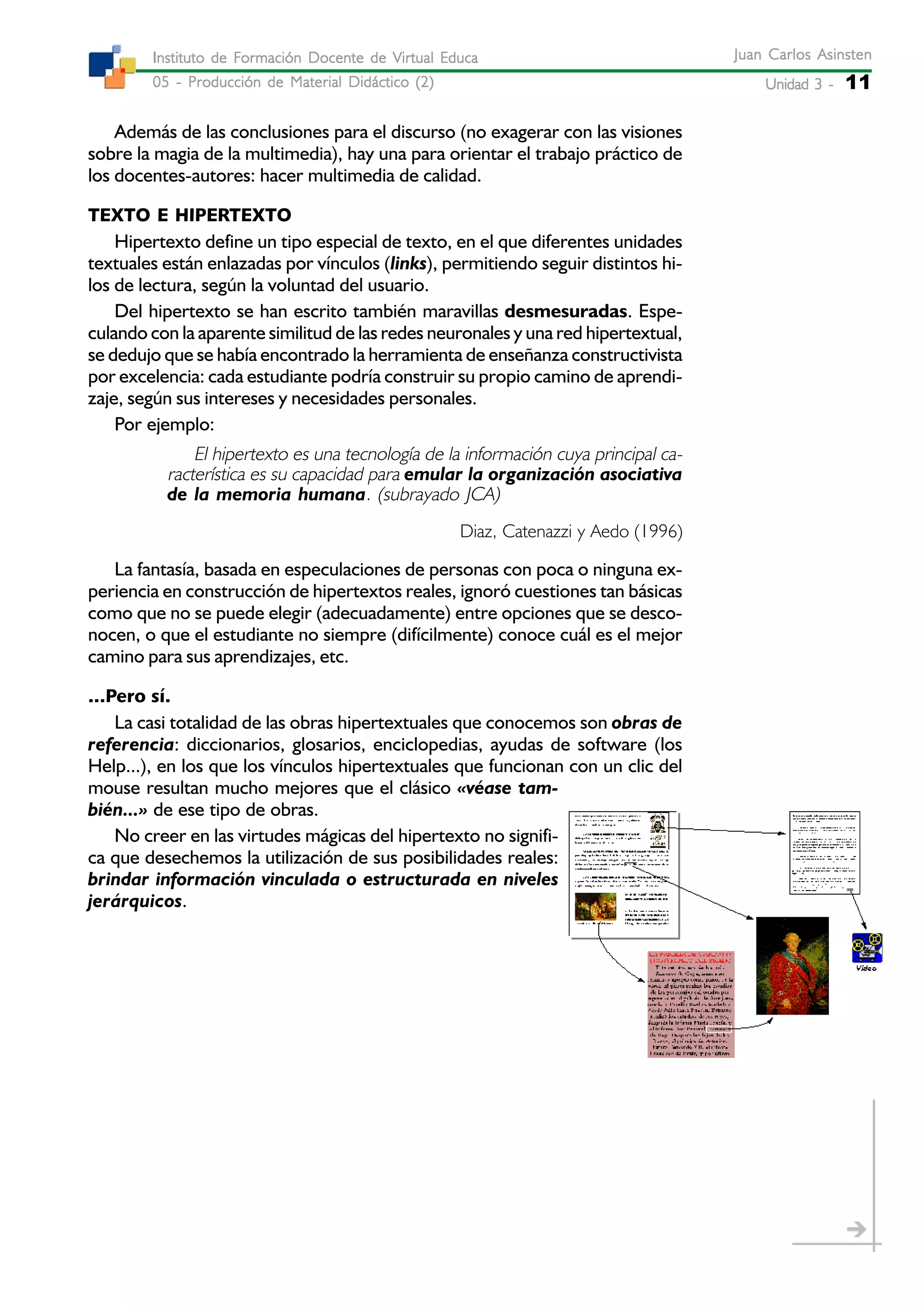 Unidad 3 -Unidad 3 -Unidad 3 -Unidad 3 -Unidad 3 - 11
Juan Carlos AsinstenJuan Carlos AsinstenJuan Carlos AsinstenJuan Carlos AsinstenJuan Carlos Asinsten
05 - Producción de Material Didáctico (2)05 - Producción de Material Didáctico (2)05 - Producción de Material Didáctico (2)05 - Producción de Material Didáctico (2)05 - Producción de Material Didáctico (2)
Instituto de Formación Docente de Virtual EducaInstituto de Formación Docente de Virtual EducaInstituto de Formación Docente de Virtual EducaInstituto de Formación Docente de Virtual EducaInstituto de Formación Docente de Virtual Educa
Además de las conclusiones para el discurso (no exagerar con las visiones
sobre la magia de la multimedia), hay una para orientar el trabajo práctico de
los docentes-autores: hacer multimedia de calidad.
TEXTO E HIPERTEXTO
Hipertexto define un tipo especial de texto, en el que diferentes unidades
textuales están enlazadas por vínculos (links), permitiendo seguir distintos hi-
los de lectura, según la voluntad del usuario.
Del hipertexto se han escrito también maravillas desmesuradas. Espe-
culando con la aparente similitud de las redes neuronales y una red hipertextual,
se dedujo que se había encontrado la herramienta de enseñanza constructivista
por excelencia: cada estudiante podría construir su propio camino de aprendi-
zaje, según sus intereses y necesidades personales.
Por ejemplo:
El hipertexto es una tecnología de la información cuya principal ca-
racterística es su capacidad para emular la organización asociativa
de la memoria humana. (subrayado JCA)
Diaz, Catenazzi y Aedo (1996)
La fantasía, basada en especulaciones de personas con poca o ninguna ex-
periencia en construcción de hipertextos reales, ignoró cuestiones tan básicas
como que no se puede elegir (adecuadamente) entre opciones que se desco-
nocen, o que el estudiante no siempre (difícilmente) conoce cuál es el mejor
camino para sus aprendizajes, etc.
...Pero sí.
La casi totalidad de las obras hipertextuales que conocemos son obras de
referencia: diccionarios, glosarios, enciclopedias, ayudas de software (los
Help...), en los que los vínculos hipertextuales que funcionan con un clic del
mouse resultan mucho mejores que el clásico «véase tam-
bién...» de ese tipo de obras.
No creer en las virtudes mágicas del hipertexto no signifi-
ca que desechemos la utilización de sus posibilidades reales:
brindar información vinculada o estructurada en niveles
jerárquicos.
 