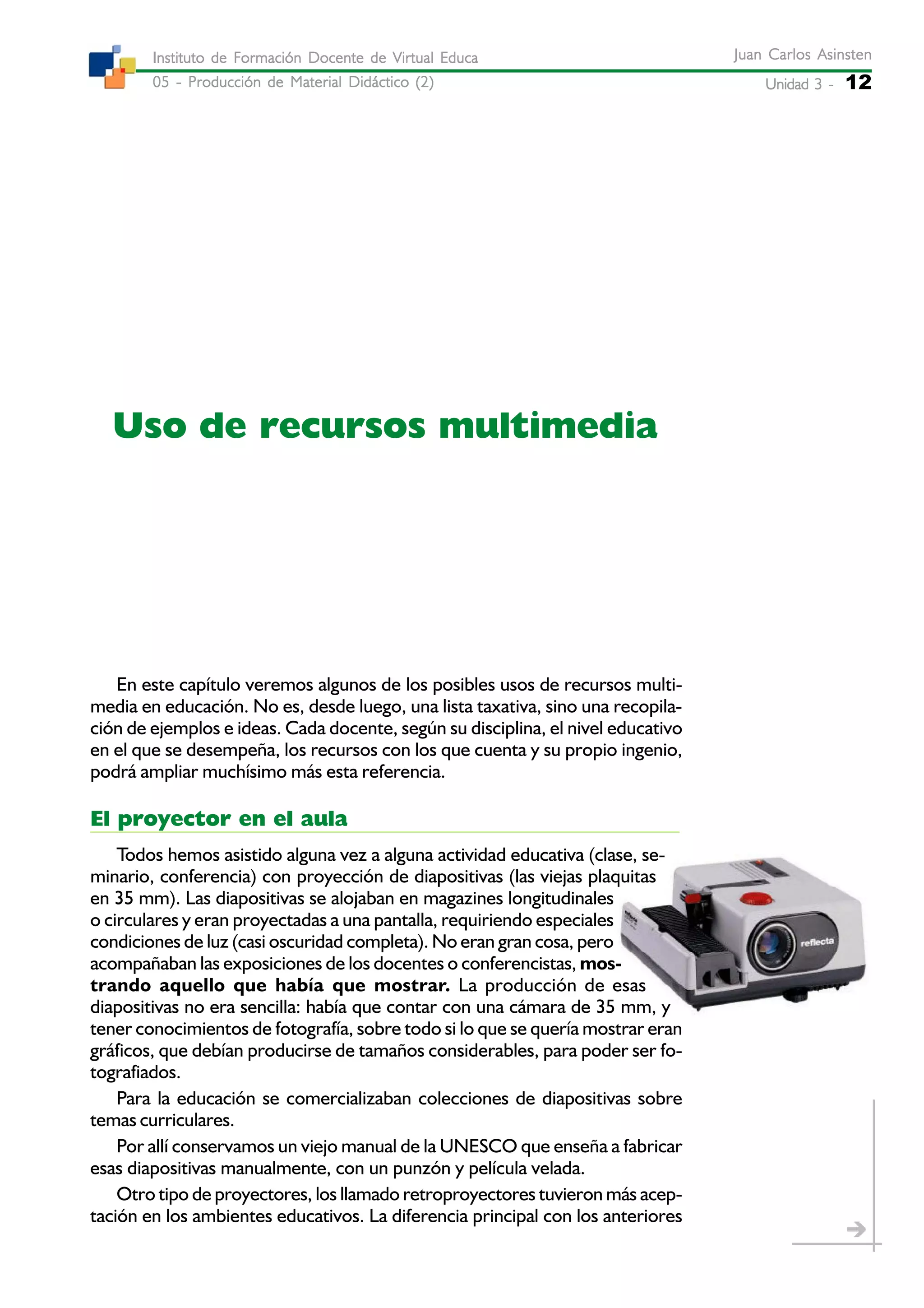Unidad 3 -Unidad 3 -Unidad 3 -Unidad 3 -Unidad 3 - 12
Juan Carlos AsinstenJuan Carlos AsinstenJuan Carlos AsinstenJuan Carlos AsinstenJuan Carlos Asinsten
05 - Producción de Material Didáctico (2)05 - Producción de Material Didáctico (2)05 - Producción de Material Didáctico (2)05 - Producción de Material Didáctico (2)05 - Producción de Material Didáctico (2)
Instituto de Formación Docente de Virtual EducaInstituto de Formación Docente de Virtual EducaInstituto de Formación Docente de Virtual EducaInstituto de Formación Docente de Virtual EducaInstituto de Formación Docente de Virtual Educa
Uso de recursos multimedia
En este capítulo veremos algunos de los posibles usos de recursos multi-
media en educación. No es, desde luego, una lista taxativa, sino una recopila-
ción de ejemplos e ideas. Cada docente, según su disciplina, el nivel educativo
en el que se desempeña, los recursos con los que cuenta y su propio ingenio,
podrá ampliar muchísimo más esta referencia.
El proyector en el aula
Todos hemos asistido alguna vez a alguna actividad educativa (clase, se-
minario, conferencia) con proyección de diapositivas (las viejas plaquitas
en 35 mm). Las diapositivas se alojaban en magazines longitudinales
o circulares y eran proyectadas a una pantalla, requiriendo especiales
condiciones de luz (casi oscuridad completa). No eran gran cosa, pero
acompañaban las exposiciones de los docentes o conferencistas, mos-
trando aquello que había que mostrar. La producción de esas
diapositivas no era sencilla: había que contar con una cámara de 35 mm, y
tener conocimientos de fotografía, sobre todo si lo que se quería mostrar eran
gráficos, que debían producirse de tamaños considerables, para poder ser fo-
tografiados.
Para la educación se comercializaban colecciones de diapositivas sobre
temas curriculares.
Por allí conservamos un viejo manual de la UNESCO que enseña a fabricar
esas diapositivas manualmente, con un punzón y película velada.
Otro tipo de proyectores, los llamado retroproyectores tuvieron más acep-
tación en los ambientes educativos. La diferencia principal con los anteriores
 