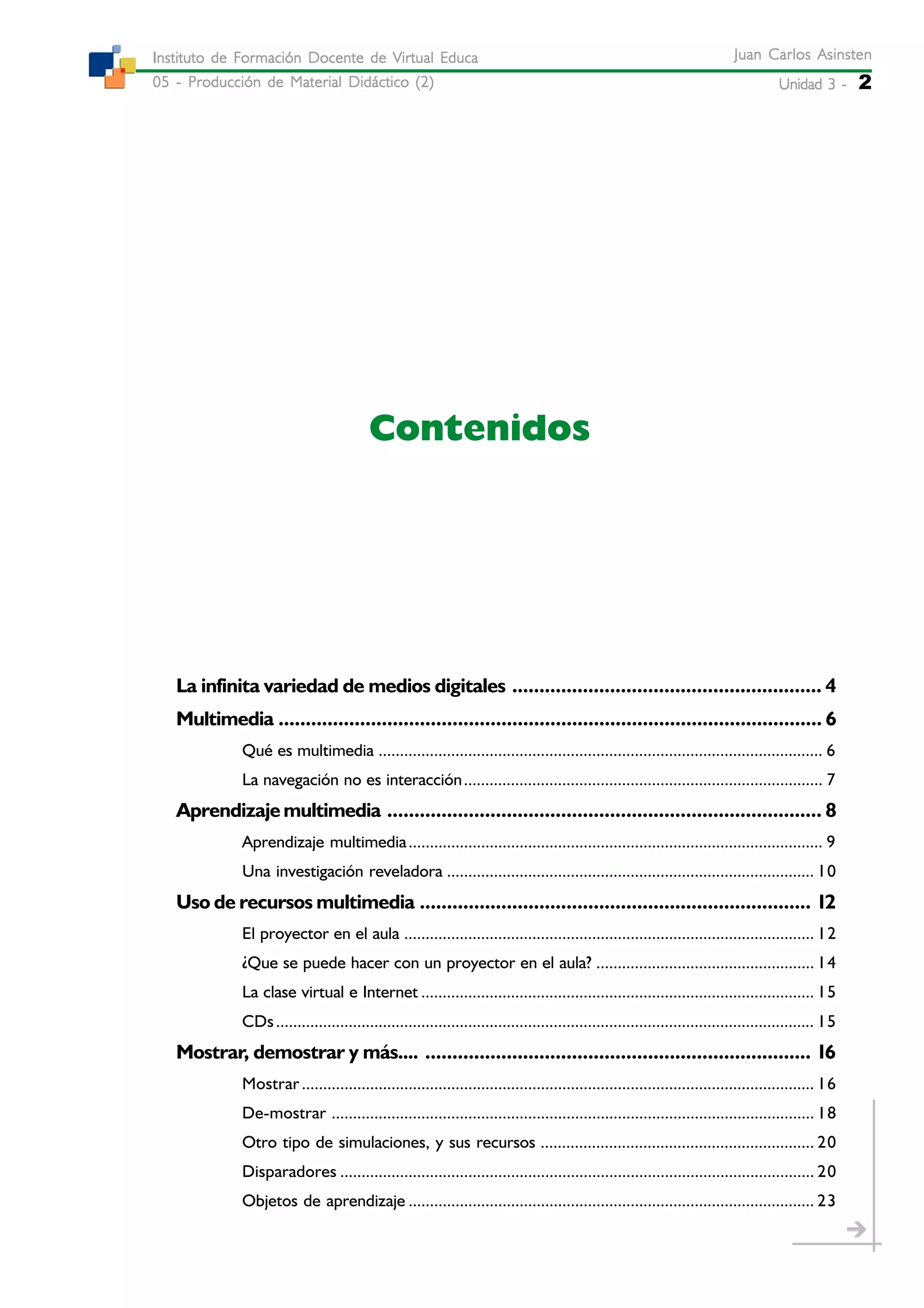 Unidad 3 -Unidad 3 -Unidad 3 -Unidad 3 -Unidad 3 - 2
Juan Carlos AsinstenJuan Carlos AsinstenJuan Carlos AsinstenJuan Carlos AsinstenJuan Carlos Asinsten
05 - Producción de Material Didáctico (2)05 - Producción de Material Didáctico (2)05 - Producción de Material Didáctico (2)05 - Producción de Material Didáctico (2)05 - Producción de Material Didáctico (2)
Instituto de Formación Docente de Virtual EducaInstituto de Formación Docente de Virtual EducaInstituto de Formación Docente de Virtual EducaInstituto de Formación Docente de Virtual EducaInstituto de Formación Docente de Virtual Educa
Contenidos
La infinita variedad de medios digitales ......................................................... 4
Multimedia .................................................................................................... 6
Qué es multimedia ........................................................................................................ 6
La navegación no es interacción.................................................................................... 7
Aprendizajemultimedia ................................................................................ 8
Aprendizaje multimedia................................................................................................. 9
Una investigación reveladora ...................................................................................... 10
Uso de recursos multimedia ........................................................................ 12
El proyector en el aula ................................................................................................ 12
¿Que se puede hacer con un proyector en el aula? ................................................... 14
La clase virtual e Internet ............................................................................................ 15
CDs.............................................................................................................................. 15
Mostrar, demostrar y más.... ....................................................................... 16
Mostrar........................................................................................................................ 16
De-mostrar ................................................................................................................. 18
Otro tipo de simulaciones, y sus recursos ................................................................ 20
Disparadores ............................................................................................................... 20
Objetos de aprendizaje ............................................................................................... 23
 