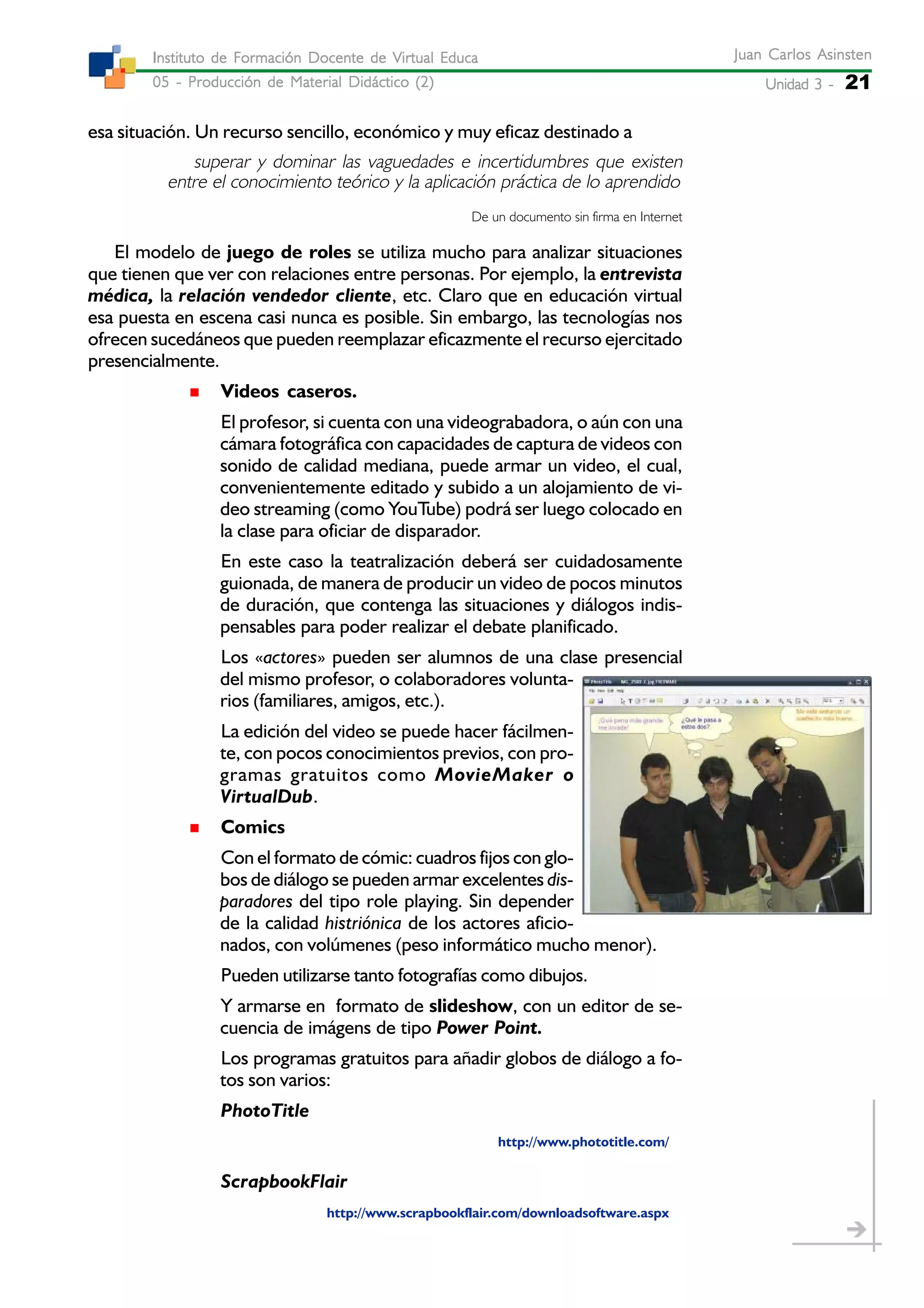 Unidad 3 -Unidad 3 -Unidad 3 -Unidad 3 -Unidad 3 - 21
Juan Carlos AsinstenJuan Carlos AsinstenJuan Carlos AsinstenJuan Carlos AsinstenJuan Carlos Asinsten
05 - Producción de Material Didáctico (2)05 - Producción de Material Didáctico (2)05 - Producción de Material Didáctico (2)05 - Producción de Material Didáctico (2)05 - Producción de Material Didáctico (2)
Instituto de Formación Docente de Virtual EducaInstituto de Formación Docente de Virtual EducaInstituto de Formación Docente de Virtual EducaInstituto de Formación Docente de Virtual EducaInstituto de Formación Docente de Virtual Educa
esa situación. Un recurso sencillo, económico y muy eficaz destinado a
superar y dominar las vaguedades e incertidumbres que existen
entre el conocimiento teórico y la aplicación práctica de lo aprendido
De un documento sin firma en Internet
El modelo de juego de roles se utiliza mucho para analizar situaciones
que tienen que ver con relaciones entre personas. Por ejemplo, la entrevista
médica, la relación vendedor cliente, etc. Claro que en educación virtual
esa puesta en escena casi nunca es posible. Sin embargo, las tecnologías nos
ofrecen sucedáneos que pueden reemplazar eficazmente el recurso ejercitado
presencialmente.
Videos caseros.
El profesor, si cuenta con una videograbadora, o aún con una
cámara fotográfica con capacidades de captura de videos con
sonido de calidad mediana, puede armar un video, el cual,
convenientemente editado y subido a un alojamiento de vi-
deo streaming (como YouTube) podrá ser luego colocado en
la clase para oficiar de disparador.
En este caso la teatralización deberá ser cuidadosamente
guionada, de manera de producir un video de pocos minutos
de duración, que contenga las situaciones y diálogos indis-
pensables para poder realizar el debate planificado.
Los «actores» pueden ser alumnos de una clase presencial
del mismo profesor, o colaboradores volunta-
rios (familiares, amigos, etc.).
La edición del video se puede hacer fácilmen-
te, con pocos conocimientos previos, con pro-
gramas gratuitos como MovieMaker o
VirtualDub.
Comics
Con el formato de cómic: cuadros fijos con glo-
bos de diálogo se pueden armar excelentes dis-
paradores del tipo role playing. Sin depender
de la calidad histriónica de los actores aficio-
nados, con volúmenes (peso informático mucho menor).
Pueden utilizarse tanto fotografías como dibujos.
Y armarse en formato de slideshow, con un editor de se-
cuencia de imágens de tipo Power Point.
Los programas gratuitos para añadir globos de diálogo a fo-
tos son varios:
PhotoTitle
http://www.phototitle.com/
ScrapbookFlair
http://www.scrapbookflair.com/downloadsoftware.aspx
 