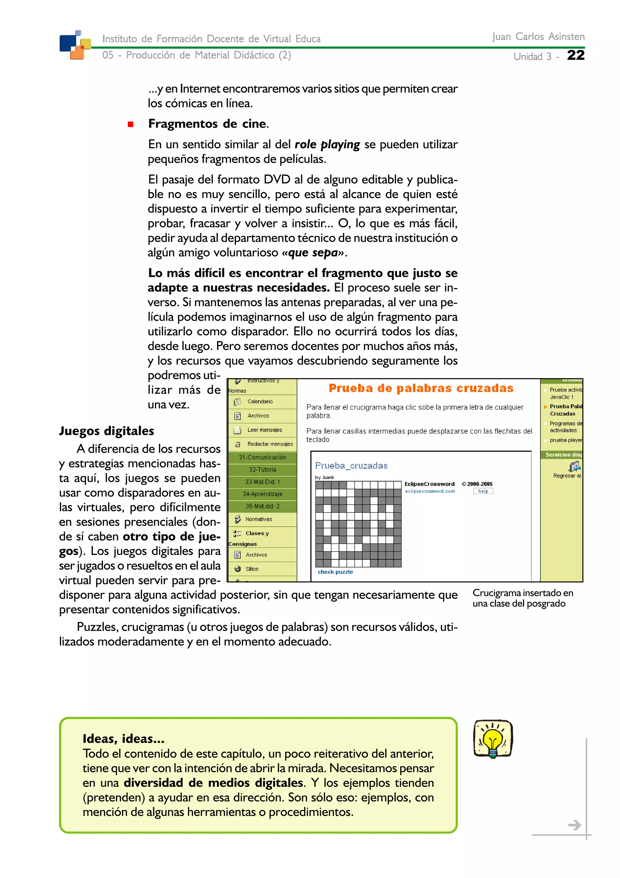 Unidad 3 -Unidad 3 -Unidad 3 -Unidad 3 -Unidad 3 - 22
Juan Carlos AsinstenJuan Carlos AsinstenJuan Carlos AsinstenJuan Carlos AsinstenJuan Carlos Asinsten
05 - Producción de Material Didáctico (2)05 - Producción de Material Didáctico (2)05 - Producción de Material Didáctico (2)05 - Producción de Material Didáctico (2)05 - Producción de Material Didáctico (2)
Instituto de Formación Docente de Virtual EducaInstituto de Formación Docente de Virtual EducaInstituto de Formación Docente de Virtual EducaInstituto de Formación Docente de Virtual EducaInstituto de Formación Docente de Virtual Educa
...y en Internet encontraremos varios sitios que permiten crear
los cómicas en línea.
Fragmentos de cine.
En un sentido similar al del role playing se pueden utilizar
pequeños fragmentos de películas.
El pasaje del formato DVD al de alguno editable y publica-
ble no es muy sencillo, pero está al alcance de quien esté
dispuesto a invertir el tiempo suficiente para experimentar,
probar, fracasar y volver a insistir... O, lo que es más fácil,
pedir ayuda al departamento técnico de nuestra institución o
algún amigo voluntarioso «que sepa».
Lo más difícil es encontrar el fragmento que justo se
adapte a nuestras necesidades. El proceso suele ser in-
verso. Si mantenemos las antenas preparadas, al ver una pe-
lícula podemos imaginarnos el uso de algún fragmento para
utilizarlo como disparador. Ello no ocurrirá todos los días,
desde luego. Pero seremos docentes por muchos años más,
y los recursos que vayamos descubriendo seguramente los
podremos uti-
lizar más de
una vez.
Juegos digitales
A diferencia de los recursos
y estrategias mencionadas has-
ta aquí, los juegos se pueden
usar como disparadores en au-
las virtuales, pero difícilmente
en sesiones presenciales (don-
de sí caben otro tipo de jue-
gos). Los juegos digitales para
ser jugados o resueltos en el aula
virtual pueden servir para pre-
disponer para alguna actividad posterior, sin que tengan necesariamente que
presentar contenidos significativos.
Puzzles, crucigramas (u otros juegos de palabras) son recursos válidos, uti-
lizados moderadamente y en el momento adecuado.
Ideas, ideas...
Todo el contenido de este capítulo, un poco reiterativo del anterior,
tiene que ver con la intención de abrir la mirada. Necesitamos pensar
en una diversidad de medios digitales. Y los ejemplos tienden
(pretenden) a ayudar en esa dirección. Son sólo eso: ejemplos, con
mención de algunas herramientas o procedimientos.
Crucigrama insertado en
una clase del posgrado
 