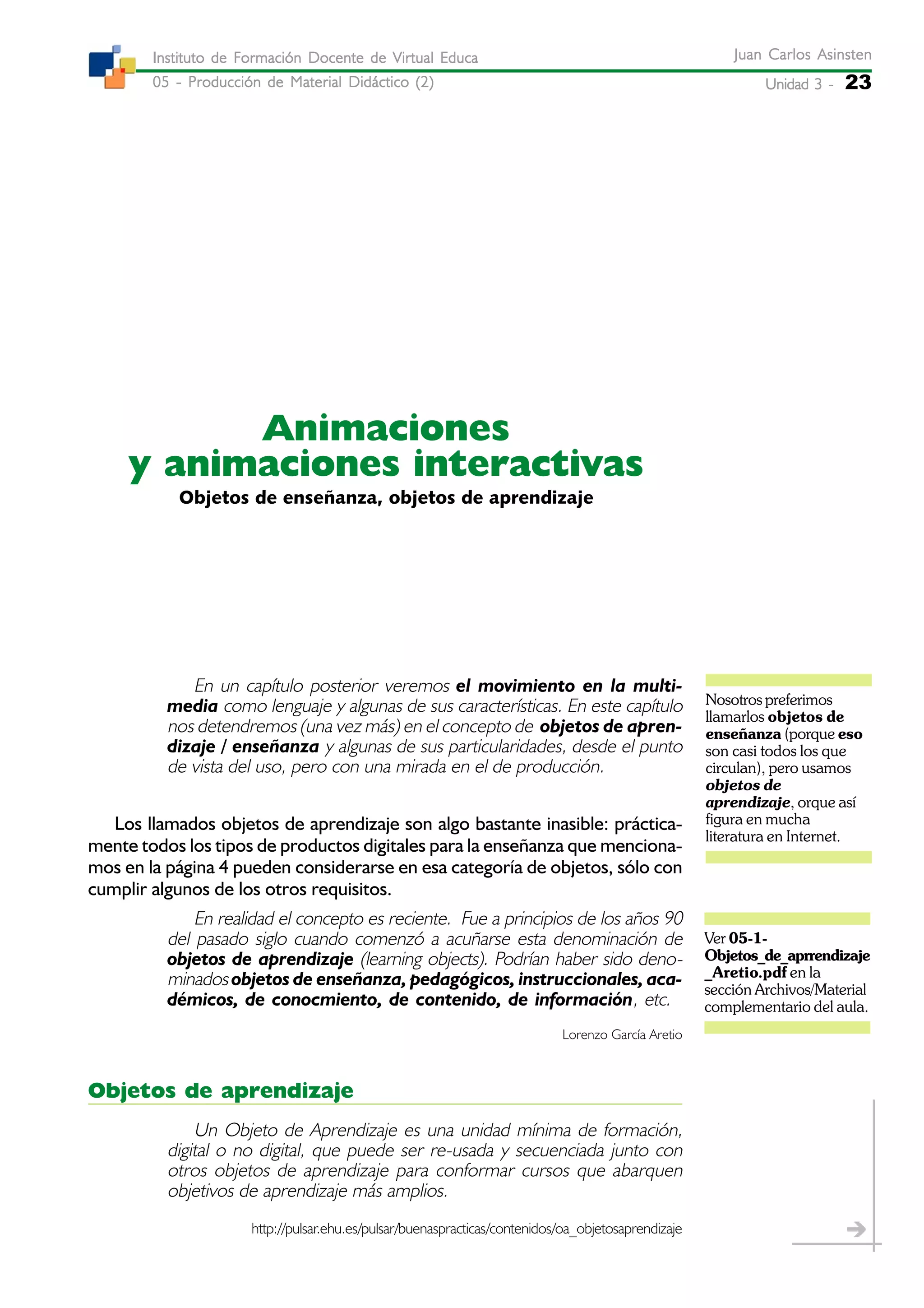 Unidad 3 -Unidad 3 -Unidad 3 -Unidad 3 -Unidad 3 - 23
Juan Carlos AsinstenJuan Carlos AsinstenJuan Carlos AsinstenJuan Carlos AsinstenJuan Carlos Asinsten
05 - Producción de Material Didáctico (2)05 - Producción de Material Didáctico (2)05 - Producción de Material Didáctico (2)05 - Producción de Material Didáctico (2)05 - Producción de Material Didáctico (2)
Instituto de Formación Docente de Virtual EducaInstituto de Formación Docente de Virtual EducaInstituto de Formación Docente de Virtual EducaInstituto de Formación Docente de Virtual EducaInstituto de Formación Docente de Virtual Educa
Objetos de enseñanza, objetos de aprendizaje
Animaciones
y animaciones interactivas
En un capítulo posterior veremos el movimiento en la multi-
media como lenguaje y algunas de sus características. En este capítulo
nos detendremos (una vez más) en el concepto de objetos de apren-
dizaje / enseñanza y algunas de sus particularidades, desde el punto
de vista del uso, pero con una mirada en el de producción.
Los llamados objetos de aprendizaje son algo bastante inasible: práctica-
mente todos los tipos de productos digitales para la enseñanza que menciona-
mos en la página 4 pueden considerarse en esa categoría de objetos, sólo con
cumplir algunos de los otros requisitos.
En realidad el concepto es reciente. Fue a principios de los años 90
del pasado siglo cuando comenzó a acuñarse esta denominación de
objetos de aprendizaje (learning objects). Podrían haber sido deno-
minados objetos de enseñanza, pedagógicos, instruccionales, aca-
démicos, de conocmiento, de contenido, de información, etc.
Lorenzo García Aretio
Objetos de aprendizaje
Un Objeto de Aprendizaje es una unidad mínima de formación,
digital o no digital, que puede ser re-usada y secuenciada junto con
otros objetos de aprendizaje para conformar cursos que abarquen
objetivos de aprendizaje más amplios.
http://pulsar.ehu.es/pulsar/buenaspracticas/contenidos/oa_objetosaprendizaje
Ver 05-1-
Objetos_de_aprrendizaje
_Aretio.pdf en la
sección Archivos/Material
complementario del aula.
Nosotros preferimos
llamarlos objetos de
enseñanza (porque eso
son casi todos los que
circulan), pero usamos
objetos de
aprendizaje, orque así
figura en mucha
literatura en Internet.
 