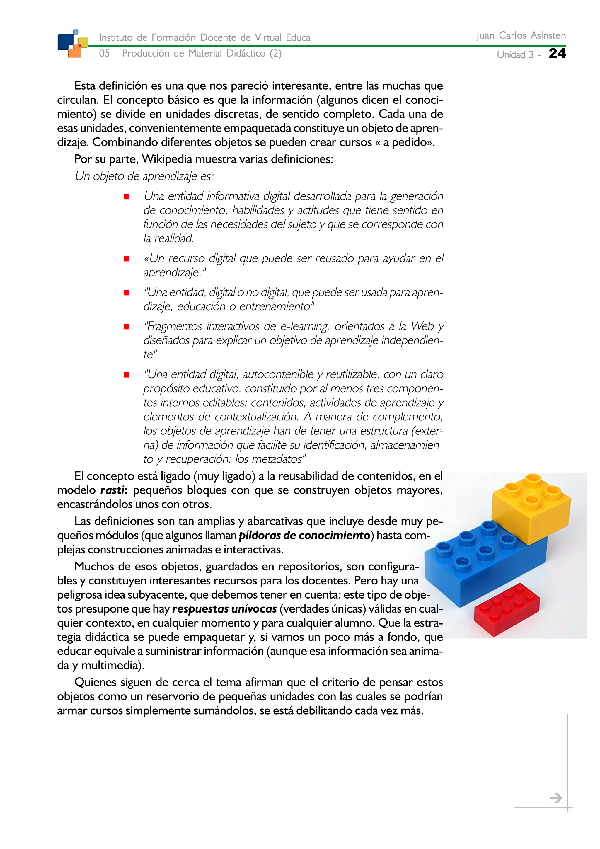 Unidad 3 -Unidad 3 -Unidad 3 -Unidad 3 -Unidad 3 - 24
Juan Carlos AsinstenJuan Carlos AsinstenJuan Carlos AsinstenJuan Carlos AsinstenJuan Carlos Asinsten
05 - Producción de Material Didáctico (2)05 - Producción de Material Didáctico (2)05 - Producción de Material Didáctico (2)05 - Producción de Material Didáctico (2)05 - Producción de Material Didáctico (2)
Instituto de Formación Docente de Virtual EducaInstituto de Formación Docente de Virtual EducaInstituto de Formación Docente de Virtual EducaInstituto de Formación Docente de Virtual EducaInstituto de Formación Docente de Virtual Educa
Esta definición es una que nos pareció interesante, entre las muchas que
circulan. El concepto básico es que la información (algunos dicen el conoci-
miento) se divide en unidades discretas, de sentido completo. Cada una de
esas unidades, convenientemente empaquetada constituye un objeto de apren-
dizaje. Combinando diferentes objetos se pueden crear cursos « a pedido».
Por su parte, Wikipedia muestra varias definiciones:
Un objeto de aprendizaje es:
Una entidad informativa digital desarrollada para la generación
de conocimiento, habilidades y actitudes que tiene sentido en
función de las necesidades del sujeto y que se corresponde con
la realidad.
«Un recurso digital que puede ser reusado para ayudar en el
aprendizaje."
"Una entidad, digital o no digital, que puede ser usada para apren-
dizaje, educación o entrenamiento"
"Fragmentos interactivos de e-learning, orientados a la Web y
diseñados para explicar un objetivo de aprendizaje independien-
te"
"Una entidad digital, autocontenible y reutilizable, con un claro
propósito educativo, constituido por al menos tres componen-
tes internos editables: contenidos, actividades de aprendizaje y
elementos de contextualización. A manera de complemento,
los objetos de aprendizaje han de tener una estructura (exter-
na) de información que facilite su identificación, almacenamien-
to y recuperación: los metadatos"
El concepto está ligado (muy ligado) a la reusabilidad de contenidos, en el
modelo rasti: pequeños bloques con que se construyen objetos mayores,
encastrándolos unos con otros.
Las definiciones son tan amplias y abarcativas que incluye desde muy pe-
queños módulos (que algunos llaman píldoras de conocimiento) hasta com-
plejas construcciones animadas e interactivas.
Muchos de esos objetos, guardados en repositorios, son configura-
bles y constituyen interesantes recursos para los docentes. Pero hay una
peligrosa idea subyacente, que debemos tener en cuenta: este tipo de obje-
tos presupone que hay respuestas unívocas (verdades únicas) válidas en cual-
quier contexto, en cualquier momento y para cualquier alumno. Que la estra-
tegia didáctica se puede empaquetar y, si vamos un poco más a fondo, que
educar equivale a suministrar información (aunque esa información sea anima-
da y multimedia).
Quienes siguen de cerca el tema afirman que el criterio de pensar estos
objetos como un reservorio de pequeñas unidades con las cuales se podrían
armar cursos simplemente sumándolos, se está debilitando cada vez más.
 