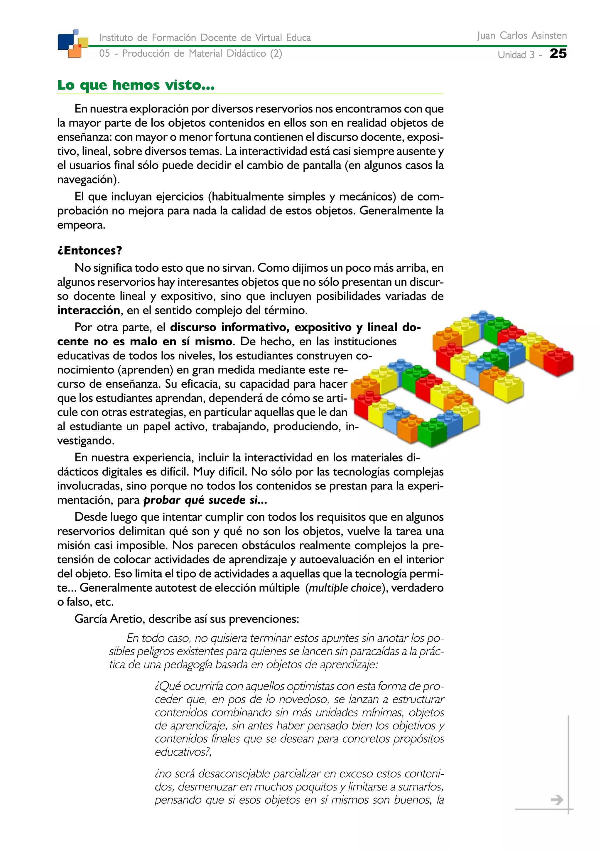 Unidad 3 -Unidad 3 -Unidad 3 -Unidad 3 -Unidad 3 - 25
Juan Carlos AsinstenJuan Carlos AsinstenJuan Carlos AsinstenJuan Carlos AsinstenJuan Carlos Asinsten
05 - Producción de Material Didáctico (2)05 - Producción de Material Didáctico (2)05 - Producción de Material Didáctico (2)05 - Producción de Material Didáctico (2)05 - Producción de Material Didáctico (2)
Instituto de Formación Docente de Virtual EducaInstituto de Formación Docente de Virtual EducaInstituto de Formación Docente de Virtual EducaInstituto de Formación Docente de Virtual EducaInstituto de Formación Docente de Virtual Educa
Lo que hemos visto...
En nuestra exploración por diversos reservorios nos encontramos con que
la mayor parte de los objetos contenidos en ellos son en realidad objetos de
enseñanza: con mayor o menor fortuna contienen el discurso docente, exposi-
tivo, lineal, sobre diversos temas. La interactividad está casi siempre ausente y
el usuarios final sólo puede decidir el cambio de pantalla (en algunos casos la
navegación).
El que incluyan ejercicios (habitualmente simples y mecánicos) de com-
probación no mejora para nada la calidad de estos objetos. Generalmente la
empeora.
¿Entonces?
No significa todo esto que no sirvan. Como dijimos un poco más arriba, en
algunos reservorios hay interesantes objetos que no sólo presentan un discur-
so docente lineal y expositivo, sino que incluyen posibilidades variadas de
interacción, en el sentido complejo del término.
Por otra parte, el discurso informativo, expositivo y lineal do-
cente no es malo en sí mismo. De hecho, en las instituciones
educativas de todos los niveles, los estudiantes construyen co-
nocimiento (aprenden) en gran medida mediante este re-
curso de enseñanza. Su eficacia, su capacidad para hacer
que los estudiantes aprendan, dependerá de cómo se arti-
cule con otras estrategias, en particular aquellas que le dan
al estudiante un papel activo, trabajando, produciendo, in-
vestigando.
En nuestra experiencia, incluir la interactividad en los materiales di-
dácticos digitales es difícil. Muy difícil. No sólo por las tecnologías complejas
involucradas, sino porque no todos los contenidos se prestan para la experi-
mentación, para probar qué sucede si...
Desde luego que intentar cumplir con todos los requisitos que en algunos
reservorios delimitan qué son y qué no son los objetos, vuelve la tarea una
misión casi imposible. Nos parecen obstáculos realmente complejos la pre-
tensión de colocar actividades de aprendizaje y autoevaluación en el interior
del objeto. Eso limita el tipo de actividades a aquellas que la tecnología permi-
te... Generalmente autotest de elección múltiple (multiple choice), verdadero
o falso, etc.
García Aretio, describe así sus prevenciones:
En todo caso, no quisiera terminar estos apuntes sin anotar los po-
sibles peligros existentes para quienes se lancen sin paracaídas a la prác-
tica de una pedagogía basada en objetos de aprendizaje:
¿Qué ocurriría con aquellos optimistas con esta forma de pro-
ceder que, en pos de lo novedoso, se lanzan a estructurar
contenidos combinando sin más unidades mínimas, objetos
de aprendizaje, sin antes haber pensado bien los objetivos y
contenidos finales que se desean para concretos propósitos
educativos?,
¿no será desaconsejable parcializar en exceso estos conteni-
dos, desmenuzar en muchos poquitos y limitarse a sumarlos,
pensando que si esos objetos en sí mismos son buenos, la
 