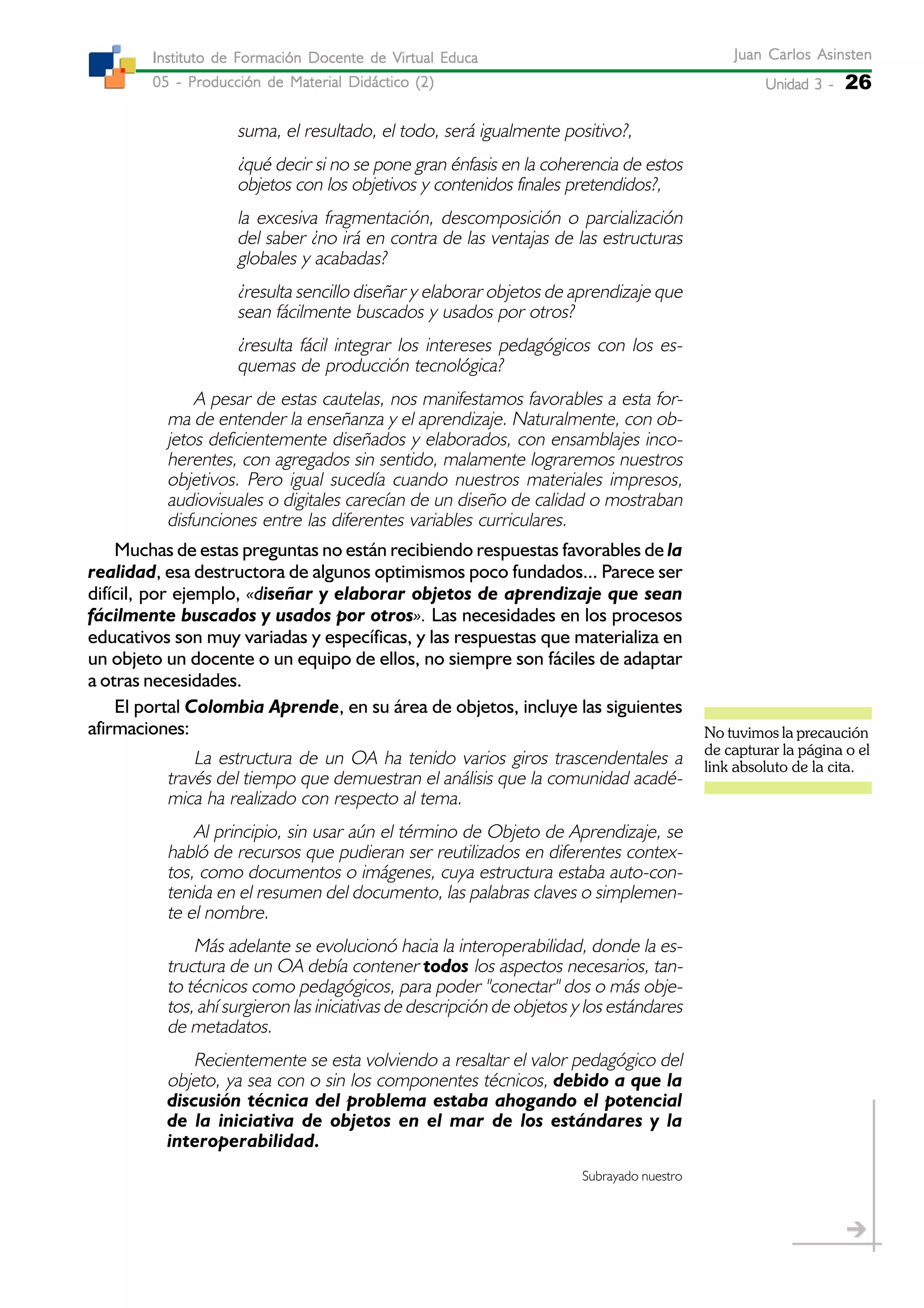 Unidad 3 -Unidad 3 -Unidad 3 -Unidad 3 -Unidad 3 - 26
Juan Carlos AsinstenJuan Carlos AsinstenJuan Carlos AsinstenJuan Carlos AsinstenJuan Carlos Asinsten
05 - Producción de Material Didáctico (2)05 - Producción de Material Didáctico (2)05 - Producción de Material Didáctico (2)05 - Producción de Material Didáctico (2)05 - Producción de Material Didáctico (2)
Instituto de Formación Docente de Virtual EducaInstituto de Formación Docente de Virtual EducaInstituto de Formación Docente de Virtual EducaInstituto de Formación Docente de Virtual EducaInstituto de Formación Docente de Virtual Educa
suma, el resultado, el todo, será igualmente positivo?,
¿qué decir si no se pone gran énfasis en la coherencia de estos
objetos con los objetivos y contenidos finales pretendidos?,
la excesiva fragmentación, descomposición o parcialización
del saber ¿no irá en contra de las ventajas de las estructuras
globales y acabadas?
¿resulta sencillo diseñar y elaborar objetos de aprendizaje que
sean fácilmente buscados y usados por otros?
¿resulta fácil integrar los intereses pedagógicos con los es-
quemas de producción tecnológica?
A pesar de estas cautelas, nos manifestamos favorables a esta for-
ma de entender la enseñanza y el aprendizaje. Naturalmente, con ob-
jetos deficientemente diseñados y elaborados, con ensamblajes inco-
herentes, con agregados sin sentido, malamente lograremos nuestros
objetivos. Pero igual sucedía cuando nuestros materiales impresos,
audiovisuales o digitales carecían de un diseño de calidad o mostraban
disfunciones entre las diferentes variables curriculares.
Muchas de estas preguntas no están recibiendo respuestas favorables de la
realidad, esa destructora de algunos optimismos poco fundados... Parece ser
difícil, por ejemplo, «diseñar y elaborar objetos de aprendizaje que sean
fácilmente buscados y usados por otros». Las necesidades en los procesos
educativos son muy variadas y específicas, y las respuestas que materializa en
un objeto un docente o un equipo de ellos, no siempre son fáciles de adaptar
a otras necesidades.
El portal Colombia Aprende, en su área de objetos, incluye las siguientes
afirmaciones:
La estructura de un OA ha tenido varios giros trascendentales a
través del tiempo que demuestran el análisis que la comunidad acadé-
mica ha realizado con respecto al tema.
Al principio, sin usar aún el término de Objeto de Aprendizaje, se
habló de recursos que pudieran ser reutilizados en diferentes contex-
tos, como documentos o imágenes, cuya estructura estaba auto-con-
tenida en el resumen del documento, las palabras claves o simplemen-
te el nombre.
Más adelante se evolucionó hacia la interoperabilidad, donde la es-
tructura de un OA debía contener todos los aspectos necesarios, tan-
to técnicos como pedagógicos, para poder "conectar" dos o más obje-
tos, ahí surgieron las iniciativas de descripción de objetos y los estándares
de metadatos.
Recientemente se esta volviendo a resaltar el valor pedagógico del
objeto, ya sea con o sin los componentes técnicos, debido a que la
discusión técnica del problema estaba ahogando el potencial
de la iniciativa de objetos en el mar de los estándares y la
interoperabilidad.
Subrayado nuestro
No tuvimos la precaución
de capturar la página o el
link absoluto de la cita.
 