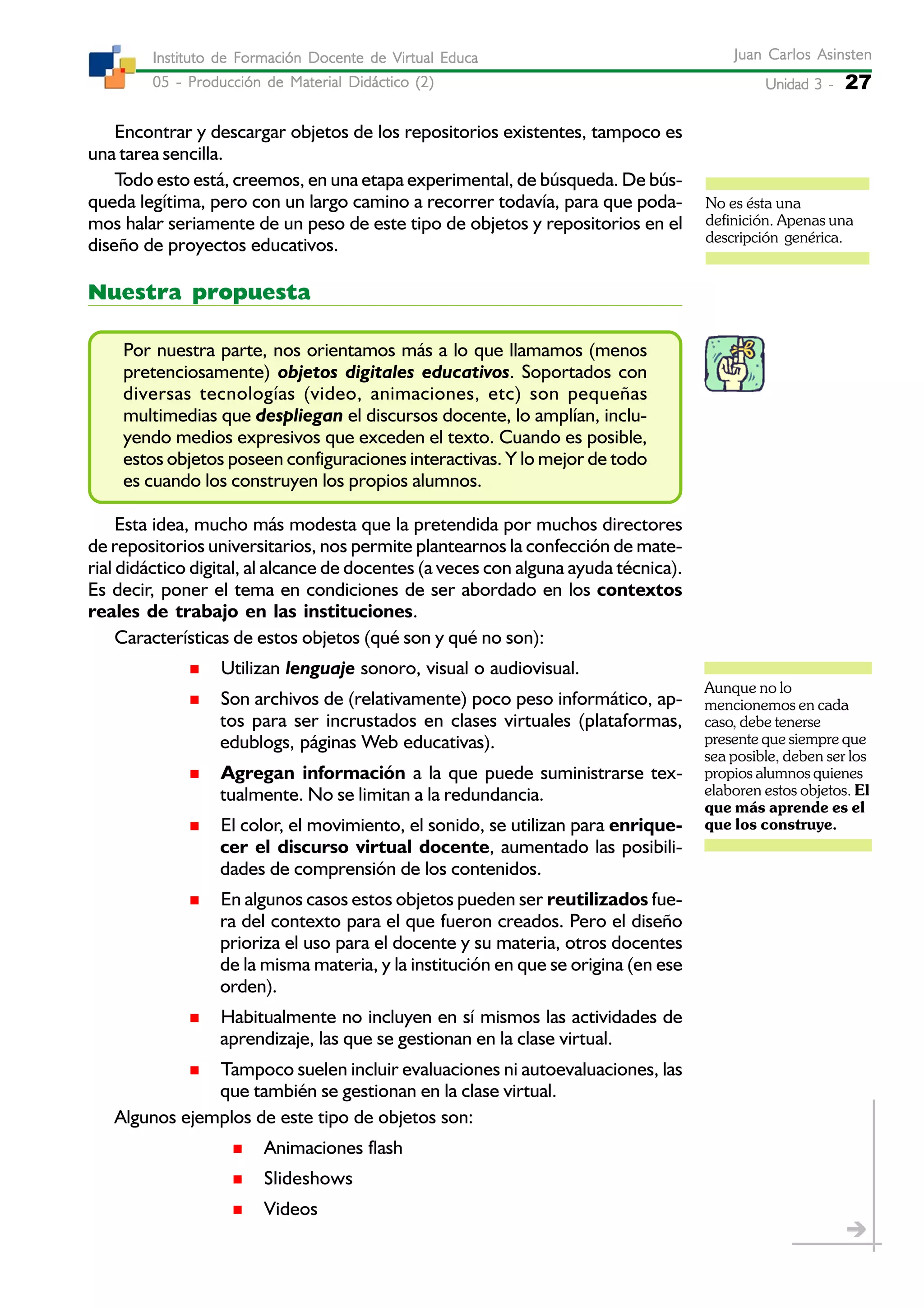 Unidad 3 -Unidad 3 -Unidad 3 -Unidad 3 -Unidad 3 - 27
Juan Carlos AsinstenJuan Carlos AsinstenJuan Carlos AsinstenJuan Carlos AsinstenJuan Carlos Asinsten
05 - Producción de Material Didáctico (2)05 - Producción de Material Didáctico (2)05 - Producción de Material Didáctico (2)05 - Producción de Material Didáctico (2)05 - Producción de Material Didáctico (2)
Instituto de Formación Docente de Virtual EducaInstituto de Formación Docente de Virtual EducaInstituto de Formación Docente de Virtual EducaInstituto de Formación Docente de Virtual EducaInstituto de Formación Docente de Virtual Educa
Encontrar y descargar objetos de los repositorios existentes, tampoco es
una tarea sencilla.
Todo esto está, creemos, en una etapa experimental, de búsqueda. De bús-
queda legítima, pero con un largo camino a recorrer todavía, para que poda-
mos halar seriamente de un peso de este tipo de objetos y repositorios en el
diseño de proyectos educativos.
Nuestra propuesta
Por nuestra parte, nos orientamos más a lo que llamamos (menos
pretenciosamente) objetos digitales educativos. Soportados con
diversas tecnologías (video, animaciones, etc) son pequeñas
multimedias que despliegan el discursos docente, lo amplían, inclu-
yendo medios expresivos que exceden el texto. Cuando es posible,
estos objetos poseen configuraciones interactivas. Y lo mejor de todo
es cuando los construyen los propios alumnos.
Esta idea, mucho más modesta que la pretendida por muchos directores
de repositorios universitarios, nos permite plantearnos la confección de mate-
rial didáctico digital, al alcance de docentes (a veces con alguna ayuda técnica).
Es decir, poner el tema en condiciones de ser abordado en los contextos
reales de trabajo en las instituciones.
Características de estos objetos (qué son y qué no son):
Utilizan lenguaje sonoro, visual o audiovisual.
Son archivos de (relativamente) poco peso informático, ap-
tos para ser incrustados en clases virtuales (plataformas,
edublogs, páginas Web educativas).
Agregan información a la que puede suministrarse tex-
tualmente. No se limitan a la redundancia.
El color, el movimiento, el sonido, se utilizan para enrique-
cer el discurso virtual docente, aumentado las posibili-
dades de comprensión de los contenidos.
En algunos casos estos objetos pueden ser reutilizados fue-
ra del contexto para el que fueron creados. Pero el diseño
prioriza el uso para el docente y su materia, otros docentes
de la misma materia, y la institución en que se origina (en ese
orden).
Habitualmente no incluyen en sí mismos las actividades de
aprendizaje, las que se gestionan en la clase virtual.
Tampoco suelen incluir evaluaciones ni autoevaluaciones, las
que también se gestionan en la clase virtual.
Algunos ejemplos de este tipo de objetos son:
Animaciones flash
Slideshows
Videos
No es ésta una
definición. Apenas una
descripción genérica.
Aunque no lo
mencionemos en cada
caso, debe tenerse
presente que siempre que
sea posible, deben ser los
propios alumnos quienes
elaboren estos objetos. El
que más aprende es el
que los construye.
 