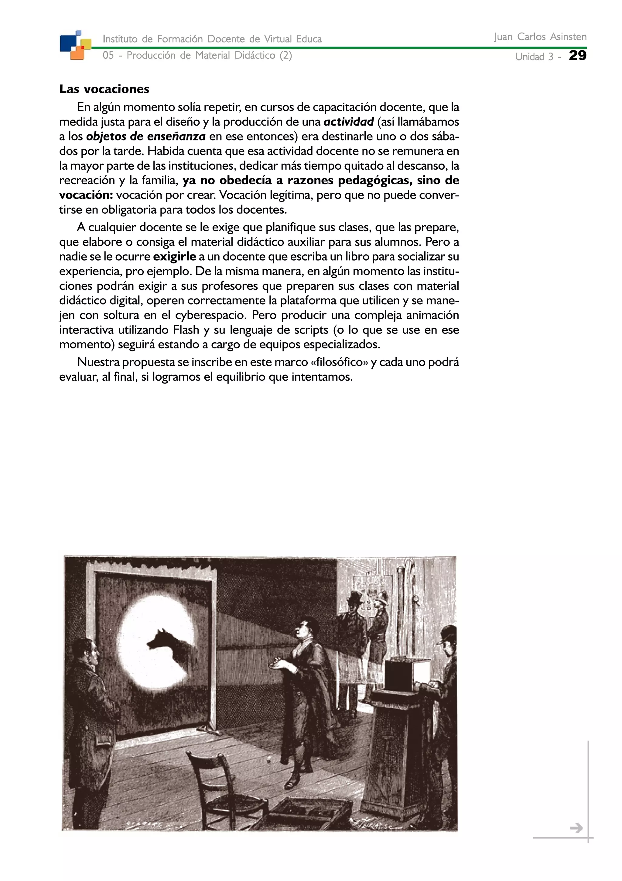 Unidad 3 -Unidad 3 -Unidad 3 -Unidad 3 -Unidad 3 - 29
Juan Carlos AsinstenJuan Carlos AsinstenJuan Carlos AsinstenJuan Carlos AsinstenJuan Carlos Asinsten
05 - Producción de Material Didáctico (2)05 - Producción de Material Didáctico (2)05 - Producción de Material Didáctico (2)05 - Producción de Material Didáctico (2)05 - Producción de Material Didáctico (2)
Instituto de Formación Docente de Virtual EducaInstituto de Formación Docente de Virtual EducaInstituto de Formación Docente de Virtual EducaInstituto de Formación Docente de Virtual EducaInstituto de Formación Docente de Virtual Educa
Las vocaciones
En algún momento solía repetir, en cursos de capacitación docente, que la
medida justa para el diseño y la producción de una actividad (así llamábamos
a los objetos de enseñanza en ese entonces) era destinarle uno o dos sába-
dos por la tarde. Habida cuenta que esa actividad docente no se remunera en
la mayor parte de las instituciones, dedicar más tiempo quitado al descanso, la
recreación y la familia, ya no obedecía a razones pedagógicas, sino de
vocación: vocación por crear. Vocación legítima, pero que no puede conver-
tirse en obligatoria para todos los docentes.
A cualquier docente se le exige que planifique sus clases, que las prepare,
que elabore o consiga el material didáctico auxiliar para sus alumnos. Pero a
nadie se le ocurre exigirle a un docente que escriba un libro para socializar su
experiencia, pro ejemplo. De la misma manera, en algún momento las institu-
ciones podrán exigir a sus profesores que preparen sus clases con material
didáctico digital, operen correctamente la plataforma que utilicen y se mane-
jen con soltura en el cyberespacio. Pero producir una compleja animación
interactiva utilizando Flash y su lenguaje de scripts (o lo que se use en ese
momento) seguirá estando a cargo de equipos especializados.
Nuestra propuesta se inscribe en este marco «filosófico» y cada uno podrá
evaluar, al final, si logramos el equilibrio que intentamos.
 