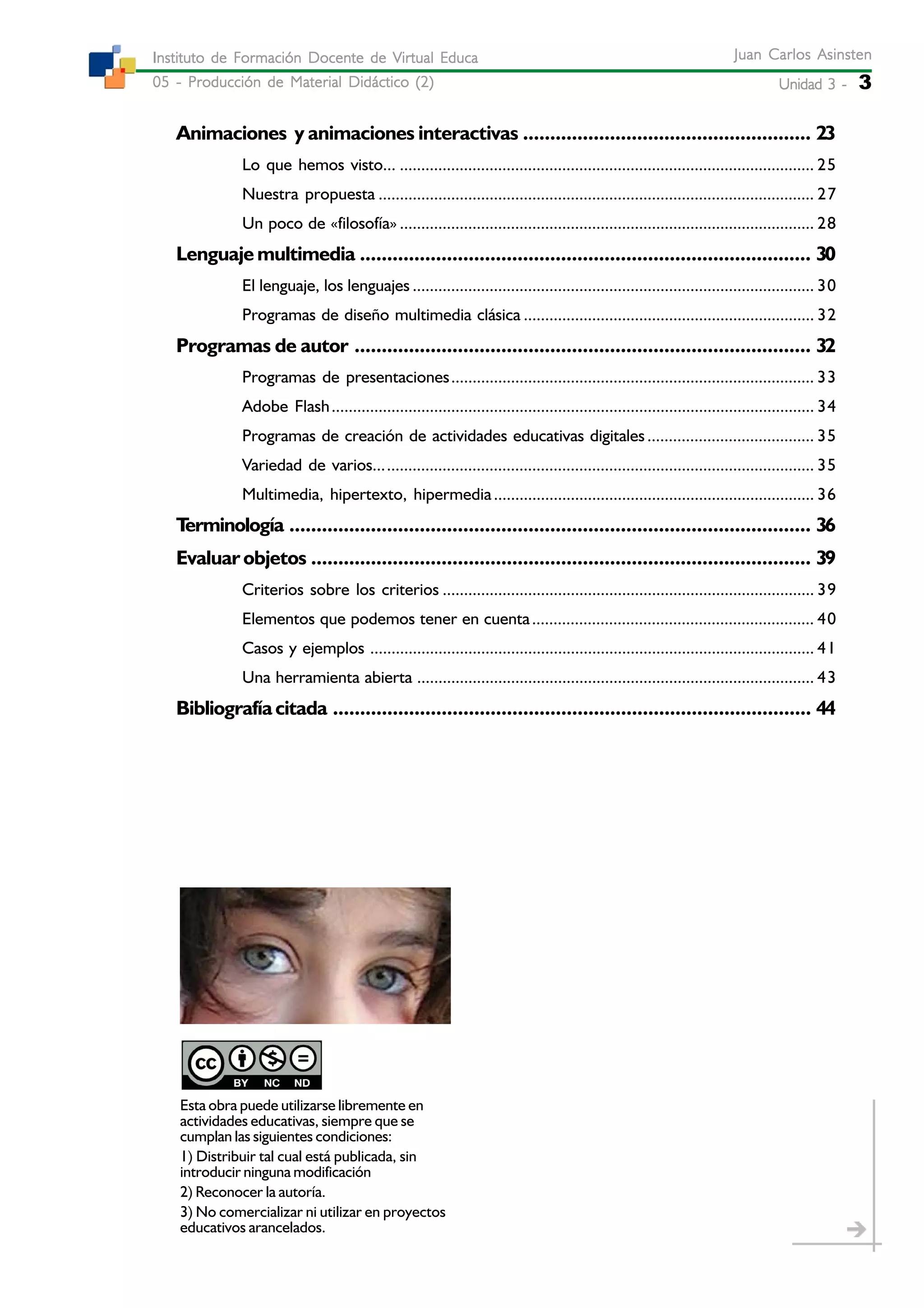 Unidad 3 -Unidad 3 -Unidad 3 -Unidad 3 -Unidad 3 - 3
Juan Carlos AsinstenJuan Carlos AsinstenJuan Carlos AsinstenJuan Carlos AsinstenJuan Carlos Asinsten
05 - Producción de Material Didáctico (2)05 - Producción de Material Didáctico (2)05 - Producción de Material Didáctico (2)05 - Producción de Material Didáctico (2)05 - Producción de Material Didáctico (2)
Instituto de Formación Docente de Virtual EducaInstituto de Formación Docente de Virtual EducaInstituto de Formación Docente de Virtual EducaInstituto de Formación Docente de Virtual EducaInstituto de Formación Docente de Virtual Educa
Esta obra puede utilizarse libremente en
actividades educativas, siempre que se
cumplan las siguientes condiciones:
1) Distribuir tal cual está publicada, sin
introducir ninguna modificación
2) Reconocer la autoría.
3) No comercializar ni utilizar en proyectos
educativos arancelados.
Animaciones y animaciones interactivas ..................................................... 23
Lo que hemos visto... ................................................................................................. 25
Nuestra propuesta ...................................................................................................... 27
Un poco de «filosofía» ................................................................................................. 28
Lenguaje multimedia ................................................................................... 30
El lenguaje, los lenguajes .............................................................................................. 30
Programas de diseño multimedia clásica .................................................................... 32
Programas de autor .................................................................................... 32
Programas de presentaciones..................................................................................... 33
Adobe Flash................................................................................................................. 34
Programas de creación de actividades educativas digitales....................................... 35
Variedad de varios....................................................................................................... 35
Multimedia, hipertexto, hipermedia........................................................................... 36
Terminología ................................................................................................ 36
Evaluar objetos ............................................................................................ 39
Criterios sobre los criterios ....................................................................................... 39
Elementos que podemos tener en cuenta.................................................................. 40
Casos y ejemplos ........................................................................................................ 41
Una herramienta abierta ............................................................................................. 43
Bibliografíacitada ........................................................................................ 44
 