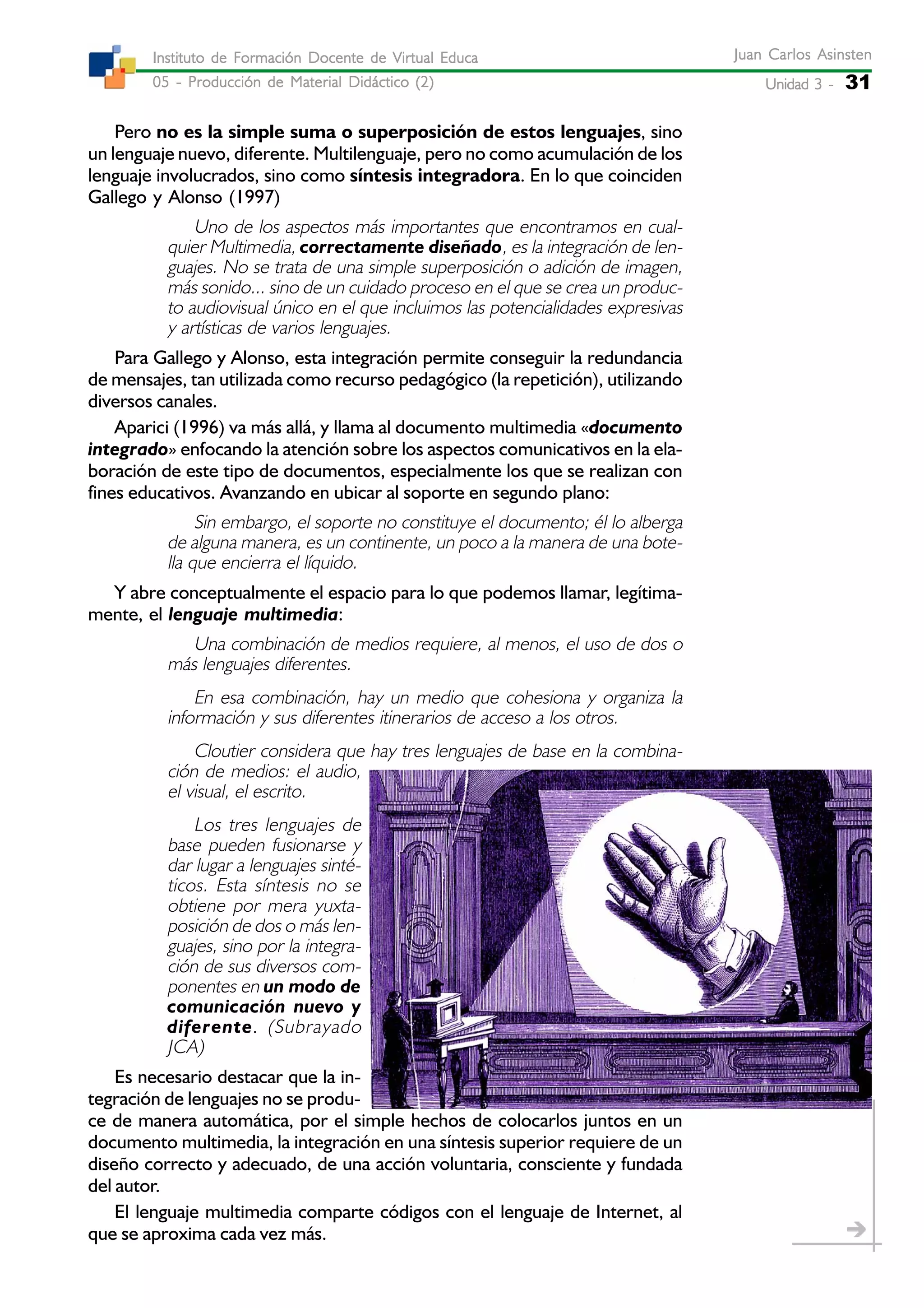Unidad 3 -Unidad 3 -Unidad 3 -Unidad 3 -Unidad 3 - 31
Juan Carlos AsinstenJuan Carlos AsinstenJuan Carlos AsinstenJuan Carlos AsinstenJuan Carlos Asinsten
05 - Producción de Material Didáctico (2)05 - Producción de Material Didáctico (2)05 - Producción de Material Didáctico (2)05 - Producción de Material Didáctico (2)05 - Producción de Material Didáctico (2)
Instituto de Formación Docente de Virtual EducaInstituto de Formación Docente de Virtual EducaInstituto de Formación Docente de Virtual EducaInstituto de Formación Docente de Virtual EducaInstituto de Formación Docente de Virtual Educa
Pero no es la simple suma o superposición de estos lenguajes, sino
un lenguaje nuevo, diferente. Multilenguaje, pero no como acumulación de los
lenguaje involucrados, sino como síntesis integradora. En lo que coinciden
Gallego y Alonso (1997)
Uno de los aspectos más importantes que encontramos en cual-
quier Multimedia, correctamente diseñado, es la integración de len-
guajes. No se trata de una simple superposición o adición de imagen,
más sonido... sino de un cuidado proceso en el que se crea un produc-
to audiovisual único en el que incluimos las potencialidades expresivas
y artísticas de varios lenguajes.
Para Gallego y Alonso, esta integración permite conseguir la redundancia
de mensajes, tan utilizada como recurso pedagógico (la repetición), utilizando
diversos canales.
Aparici (1996) va más allá, y llama al documento multimedia «documento
integrado» enfocando la atención sobre los aspectos comunicativos en la ela-
boración de este tipo de documentos, especialmente los que se realizan con
fines educativos. Avanzando en ubicar al soporte en segundo plano:
Sin embargo, el soporte no constituye el documento; él lo alberga
de alguna manera, es un continente, un poco a la manera de una bote-
lla que encierra el líquido.
Y abre conceptualmente el espacio para lo que podemos llamar, legítima-
mente, el lenguaje multimedia:
Una combinación de medios requiere, al menos, el uso de dos o
más lenguajes diferentes.
En esa combinación, hay un medio que cohesiona y organiza la
información y sus diferentes itinerarios de acceso a los otros.
Cloutier considera que hay tres lenguajes de base en la combina-
ción de medios: el audio,
el visual, el escrito.
Los tres lenguajes de
base pueden fusionarse y
dar lugar a lenguajes sinté-
ticos. Esta síntesis no se
obtiene por mera yuxta-
posición de dos o más len-
guajes, sino por la integra-
ción de sus diversos com-
ponentes en un modo de
comunicación nuevo y
diferente. (Subrayado
JCA)
Es necesario destacar que la in-
tegración de lenguajes no se produ-
ce de manera automática, por el simple hechos de colocarlos juntos en un
documento multimedia, la integración en una síntesis superior requiere de un
diseño correcto y adecuado, de una acción voluntaria, consciente y fundada
del autor.
El lenguaje multimedia comparte códigos con el lenguaje de Internet, al
que se aproxima cada vez más.
 