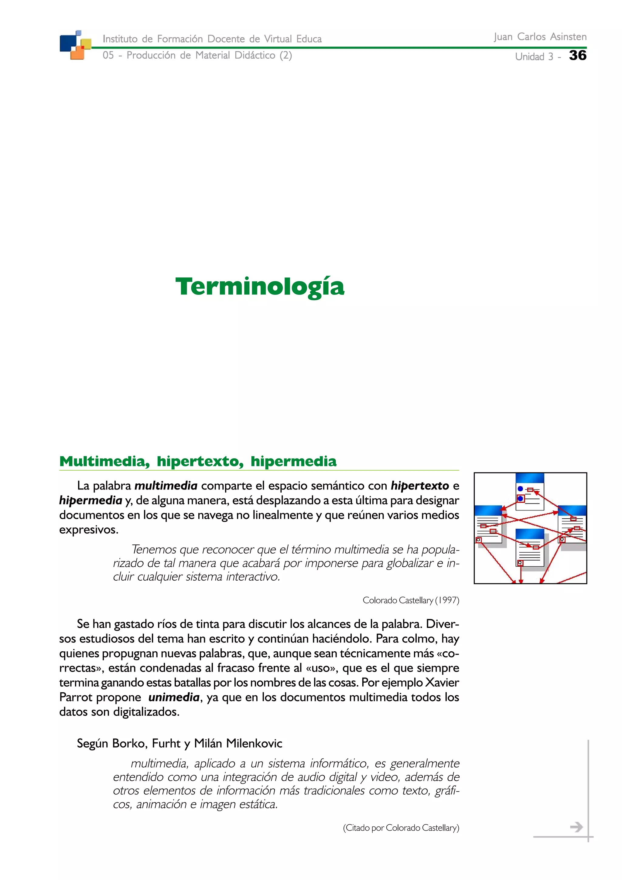 Unidad 3 -Unidad 3 -Unidad 3 -Unidad 3 -Unidad 3 - 36
Juan Carlos AsinstenJuan Carlos AsinstenJuan Carlos AsinstenJuan Carlos AsinstenJuan Carlos Asinsten
05 - Producción de Material Didáctico (2)05 - Producción de Material Didáctico (2)05 - Producción de Material Didáctico (2)05 - Producción de Material Didáctico (2)05 - Producción de Material Didáctico (2)
Instituto de Formación Docente de Virtual EducaInstituto de Formación Docente de Virtual EducaInstituto de Formación Docente de Virtual EducaInstituto de Formación Docente de Virtual EducaInstituto de Formación Docente de Virtual Educa
Terminología
Multimedia, hipertexto, hipermedia
La palabra multimedia comparte el espacio semántico con hipertexto e
hipermedia y, de alguna manera, está desplazando a esta última para designar
documentos en los que se navega no linealmente y que reúnen varios medios
expresivos.
Tenemos que reconocer que el término multimedia se ha popula-
rizado de tal manera que acabará por imponerse para globalizar e in-
cluir cualquier sistema interactivo.
Colorado Castellary (1997)
Se han gastado ríos de tinta para discutir los alcances de la palabra. Diver-
sos estudiosos del tema han escrito y continúan haciéndolo. Para colmo, hay
quienes propugnan nuevas palabras, que, aunque sean técnicamente más «co-
rrectas», están condenadas al fracaso frente al «uso», que es el que siempre
termina ganando estas batallas por los nombres de las cosas. Por ejemplo Xavier
Parrot propone unimedia, ya que en los documentos multimedia todos los
datos son digitalizados.
Según Borko, Furht y Milán Milenkovic
multimedia, aplicado a un sistema informático, es generalmente
entendido como una integración de audio digital y video, además de
otros elementos de información más tradicionales como texto, gráfi-
cos, animación e imagen estática.
(Citado por Colorado Castellary)
 