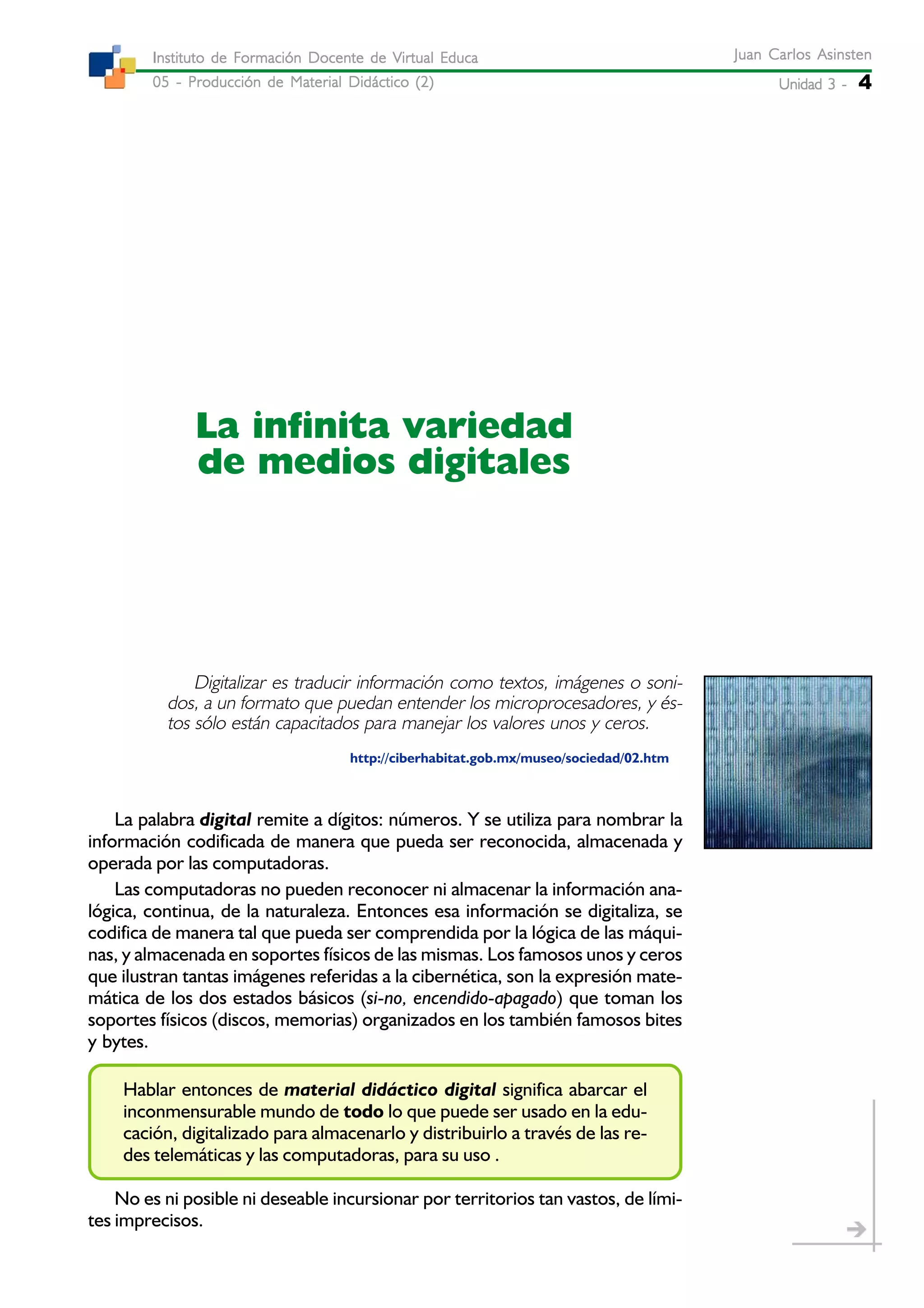 Unidad 3 -Unidad 3 -Unidad 3 -Unidad 3 -Unidad 3 - 4
Juan Carlos AsinstenJuan Carlos AsinstenJuan Carlos AsinstenJuan Carlos AsinstenJuan Carlos Asinsten
05 - Producción de Material Didáctico (2)05 - Producción de Material Didáctico (2)05 - Producción de Material Didáctico (2)05 - Producción de Material Didáctico (2)05 - Producción de Material Didáctico (2)
Instituto de Formación Docente de Virtual EducaInstituto de Formación Docente de Virtual EducaInstituto de Formación Docente de Virtual EducaInstituto de Formación Docente de Virtual EducaInstituto de Formación Docente de Virtual Educa
La infinita variedad
de medios digitales
Digitalizar es traducir información como textos, imágenes o soni-
dos, a un formato que puedan entender los microprocesadores, y és-
tos sólo están capacitados para manejar los valores unos y ceros.
http://ciberhabitat.gob.mx/museo/sociedad/02.htm
La palabra digital remite a dígitos: números. Y se utiliza para nombrar la
información codificada de manera que pueda ser reconocida, almacenada y
operada por las computadoras.
Las computadoras no pueden reconocer ni almacenar la información ana-
lógica, continua, de la naturaleza. Entonces esa información se digitaliza, se
codifica de manera tal que pueda ser comprendida por la lógica de las máqui-
nas, y almacenada en soportes físicos de las mismas. Los famosos unos y ceros
que ilustran tantas imágenes referidas a la cibernética, son la expresión mate-
mática de los dos estados básicos (si-no, encendido-apagado) que toman los
soportes físicos (discos, memorias) organizados en los también famosos bites
y bytes.
Hablar entonces de material didáctico digital significa abarcar el
inconmensurable mundo de todo lo que puede ser usado en la edu-
cación, digitalizado para almacenarlo y distribuirlo a través de las re-
des telemáticas y las computadoras, para su uso .
No es ni posible ni deseable incursionar por territorios tan vastos, de lími-
tes imprecisos.
 