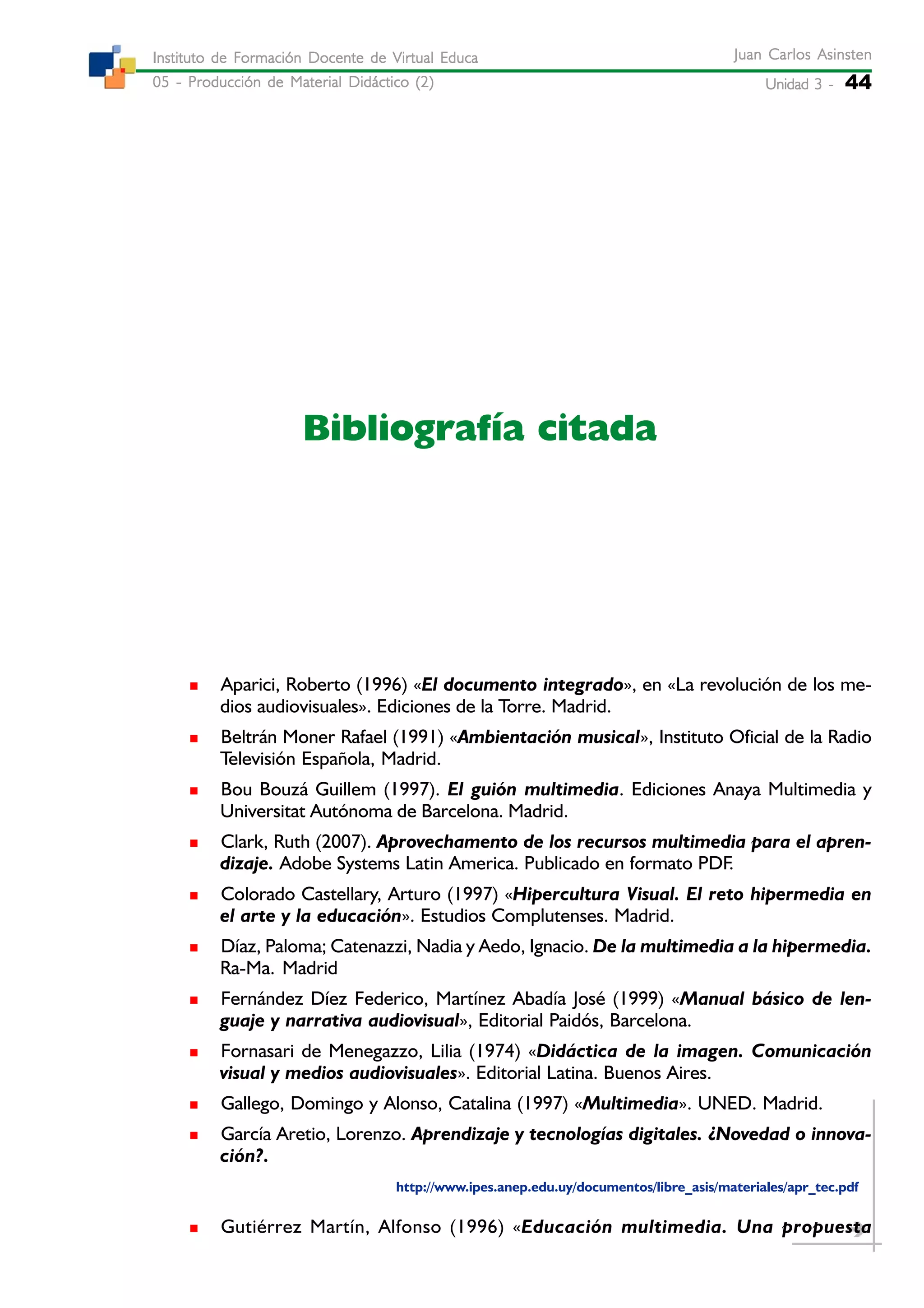 Unidad 3 -Unidad 3 -Unidad 3 -Unidad 3 -Unidad 3 - 44
Juan Carlos AsinstenJuan Carlos AsinstenJuan Carlos AsinstenJuan Carlos AsinstenJuan Carlos Asinsten
05 - Producción de Material Didáctico (2)05 - Producción de Material Didáctico (2)05 - Producción de Material Didáctico (2)05 - Producción de Material Didáctico (2)05 - Producción de Material Didáctico (2)
Instituto de Formación Docente de Virtual EducaInstituto de Formación Docente de Virtual EducaInstituto de Formación Docente de Virtual EducaInstituto de Formación Docente de Virtual EducaInstituto de Formación Docente de Virtual Educa
Bibliografía citada
Aparici, Roberto (1996) «El documento integrado», en «La revolución de los me-
dios audiovisuales». Ediciones de la Torre. Madrid.
Beltrán Moner Rafael (1991) «Ambientación musical», Instituto Oficial de la Radio
Televisión Española, Madrid.
Bou Bouzá Guillem (1997). El guión multimedia. Ediciones Anaya Multimedia y
Universitat Autónoma de Barcelona. Madrid.
Clark, Ruth (2007). Aprovechamento de los recursos multimedia para el apren-
dizaje. Adobe Systems Latin America. Publicado en formato PDF.
Colorado Castellary, Arturo (1997) «Hipercultura Visual. El reto hipermedia en
el arte y la educación». Estudios Complutenses. Madrid.
Díaz, Paloma; Catenazzi, Nadia y Aedo, Ignacio. De la multimedia a la hipermedia.
Ra-Ma. Madrid
Fernández Díez Federico, Martínez Abadía José (1999) «Manual básico de len-
guaje y narrativa audiovisual», Editorial Paidós, Barcelona.
Fornasari de Menegazzo, Lilia (1974) «Didáctica de la imagen. Comunicación
visual y medios audiovisuales». Editorial Latina. Buenos Aires.
Gallego, Domingo y Alonso, Catalina (1997) «Multimedia». UNED. Madrid.
García Aretio, Lorenzo. Aprendizaje y tecnologías digitales. ¿Novedad o innova-
ción?.
http://www.ipes.anep.edu.uy/documentos/libre_asis/materiales/apr_tec.pdf
Gutiérrez Martín, Alfonso (1996) «Educación multimedia. Una propuesta
 