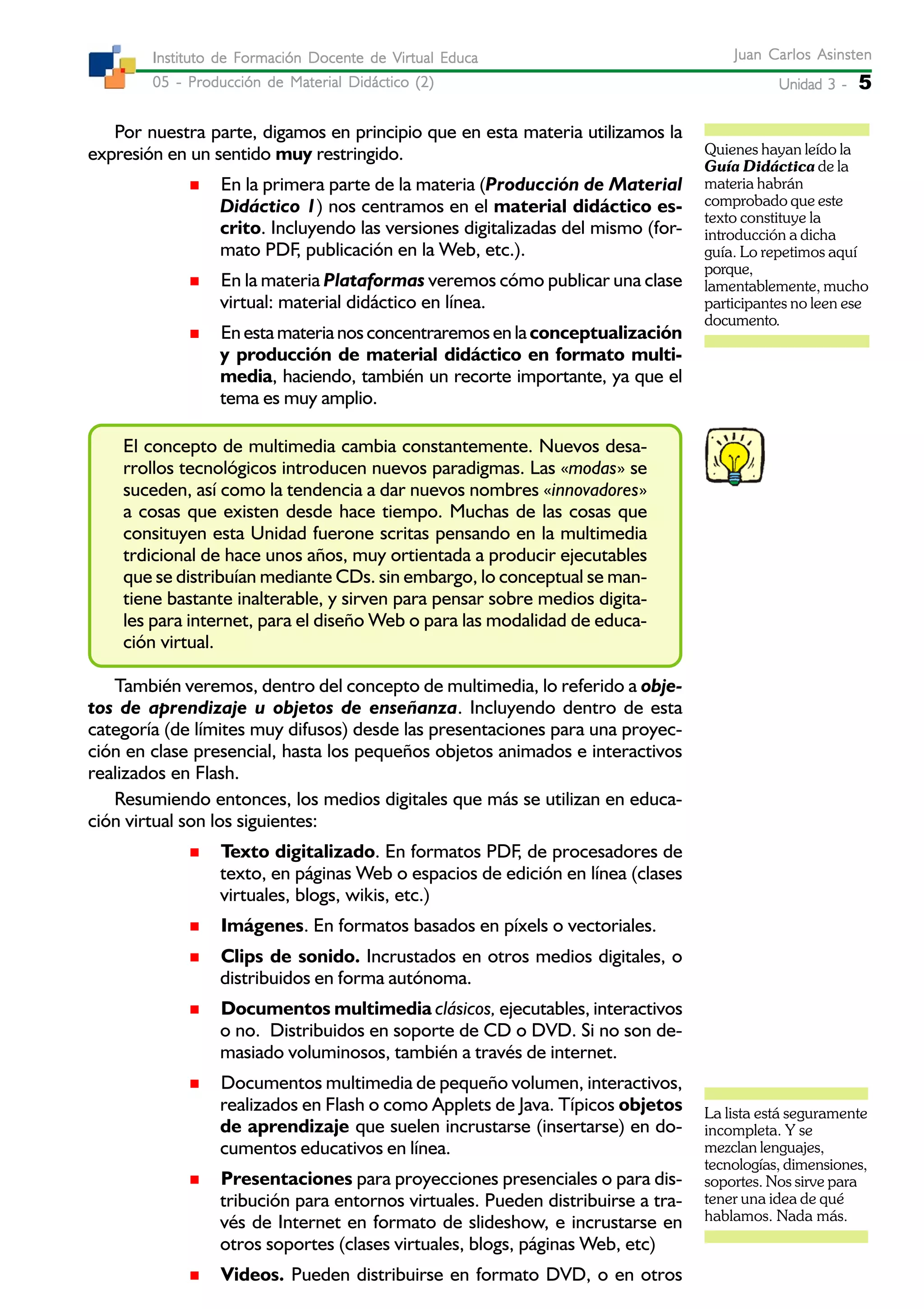 Unidad 3 -Unidad 3 -Unidad 3 -Unidad 3 -Unidad 3 - 5
Juan Carlos AsinstenJuan Carlos AsinstenJuan Carlos AsinstenJuan Carlos AsinstenJuan Carlos Asinsten
05 - Producción de Material Didáctico (2)05 - Producción de Material Didáctico (2)05 - Producción de Material Didáctico (2)05 - Producción de Material Didáctico (2)05 - Producción de Material Didáctico (2)
Instituto de Formación Docente de Virtual EducaInstituto de Formación Docente de Virtual EducaInstituto de Formación Docente de Virtual EducaInstituto de Formación Docente de Virtual EducaInstituto de Formación Docente de Virtual Educa
Por nuestra parte, digamos en principio que en esta materia utilizamos la
expresión en un sentido muy restringido.
En la primera parte de la materia (Producción de Material
Didáctico 1) nos centramos en el material didáctico es-
crito. Incluyendo las versiones digitalizadas del mismo (for-
mato PDF, publicación en la Web, etc.).
En la materia Plataformas veremos cómo publicar una clase
virtual: material didáctico en línea.
En esta materia nos concentraremos en la conceptualización
y producción de material didáctico en formato multi-
media, haciendo, también un recorte importante, ya que el
tema es muy amplio.
El concepto de multimedia cambia constantemente. Nuevos desa-
rrollos tecnológicos introducen nuevos paradigmas. Las «modas» se
suceden, así como la tendencia a dar nuevos nombres «innovadores»
a cosas que existen desde hace tiempo. Muchas de las cosas que
consituyen esta Unidad fuerone scritas pensando en la multimedia
trdicional de hace unos años, muy ortientada a producir ejecutables
que se distribuían mediante CDs. sin embargo, lo conceptual se man-
tiene bastante inalterable, y sirven para pensar sobre medios digita-
les para internet, para el diseño Web o para las modalidad de educa-
ción virtual.
También veremos, dentro del concepto de multimedia, lo referido a obje-
tos de aprendizaje u objetos de enseñanza. Incluyendo dentro de esta
categoría (de límites muy difusos) desde las presentaciones para una proyec-
ción en clase presencial, hasta los pequeños objetos animados e interactivos
realizados en Flash.
Resumiendo entonces, los medios digitales que más se utilizan en educa-
ción virtual son los siguientes:
Texto digitalizado. En formatos PDF, de procesadores de
texto, en páginas Web o espacios de edición en línea (clases
virtuales, blogs, wikis, etc.)
Imágenes. En formatos basados en píxels o vectoriales.
Clips de sonido. Incrustados en otros medios digitales, o
distribuidos en forma autónoma.
Documentos multimedia clásicos, ejecutables, interactivos
o no. Distribuidos en soporte de CD o DVD. Si no son de-
masiado voluminosos, también a través de internet.
Documentos multimedia de pequeño volumen, interactivos,
realizados en Flash o como Applets de Java. Típicos objetos
de aprendizaje que suelen incrustarse (insertarse) en do-
cumentos educativos en línea.
Presentaciones para proyecciones presenciales o para dis-
tribución para entornos virtuales. Pueden distribuirse a tra-
vés de Internet en formato de slideshow, e incrustarse en
otros soportes (clases virtuales, blogs, páginas Web, etc)
Videos. Pueden distribuirse en formato DVD, o en otros
Quienes hayan leído la
Guía Didáctica de la
materia habrán
comprobado que este
texto constituye la
introducción a dicha
guía. Lo repetimos aquí
porque,
lamentablemente, mucho
participantes no leen ese
documento.
La lista está seguramente
incompleta. Y se
mezclan lenguajes,
tecnologías, dimensiones,
soportes. Nos sirve para
tener una idea de qué
hablamos. Nada más.
 