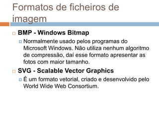 Formatos de ficheiros de
imagem
 BMP - Windows Bitmap
 Normalmente usado pelos programas do
Microsoft Windows. Não utiliza nenhum algoritmo
de compressão, daí esse formato apresentar as
fotos com maior tamanho.
 SVG - Scalable Vector Graphics
 É um formato vetorial, criado e desenvolvido pelo
World Wide Web Consortium.
 
