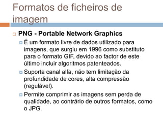 Formatos de ficheiros de
imagem
 PNG - Portable Network Graphics
 É um formato livre de dados utilizado para
imagens, que surgiu em 1996 como substituto
para o formato GIF, devido ao factor de este
último incluir algoritmos patenteados.
 Suporta canal alfa, não tem limitação da
profundidade de cores, alta compressão
(regulável).
 Permite comprimir as imagens sem perda de
qualidade, ao contrário de outros formatos, como
o JPG.
 