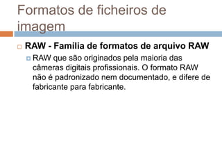 Formatos de ficheiros de
imagem
 RAW - Família de formatos de arquivo RAW
 RAW que são originados pela maioria das
câmeras digitais profissionais. O formato RAW
não é padronizado nem documentado, e difere de
fabricante para fabricante.
 