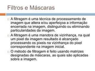 Filtros e Máscaras
 A filtragem é uma técnica de processamento de
imagem que altera e/ou aperfeiçoa a informação
encerrada na imagem, distinguindo ou eliminando
particularidades da imagem.
 A filtragem é uma manobra de vizinhança, na qual
um pixel da imagem resultado é alcançado
processando os pixeis na vizinhança do pixel
correspondente na imagem inicial.
 O método de filtragem é feito usando matrizes
designadas de máscaras, as quais são aplicadas
sobre a imagem.
 