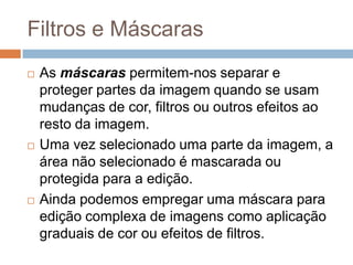 Filtros e Máscaras
 As máscaras permitem-nos separar e
proteger partes da imagem quando se usam
mudanças de cor, filtros ou outros efeitos ao
resto da imagem.
 Uma vez selecionado uma parte da imagem, a
área não selecionado é mascarada ou
protegida para a edição.
 Ainda podemos empregar uma máscara para
edição complexa de imagens como aplicação
graduais de cor ou efeitos de filtros.
 