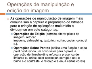 Operações de manipulação e
edição de imagem
 As operações de manipulação de imagem mais
comuns são a captura e preparação de bitmaps
para a criação de aplicações multimídia e
dividem-se em sete categorias:
 Operações de Edição (permite alterar pixels da
imagem, retocar
imagens, airbrushing, texturing, cortar, copiar, colar, et
c.).
 Operações Sobre Pontos (aplica uma função a cada
pixel produzindo um novo valor para o pixel; a
operação de thresholding reforça a presença de
limiares ou orlas; color correction corrige a cor, o
brilho e o contraste, o reforço e atenua certas cores)
 