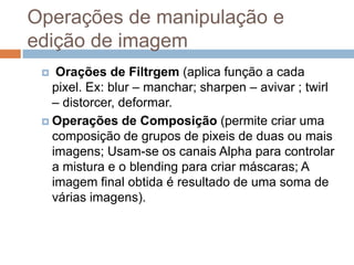 Operações de manipulação e
edição de imagem
 Orações de Filtrgem (aplica função a cada
pixel. Ex: blur – manchar; sharpen – avivar ; twirl
– distorcer, deformar.
 Operações de Composição (permite criar uma
composição de grupos de pixeis de duas ou mais
imagens; Usam-se os canais Alpha para controlar
a mistura e o blending para criar máscaras; A
imagem final obtida é resultado de uma soma de
várias imagens).
 