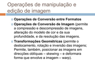 Operações de manipulação e
edição de imagem
 Operações de Conversão entre Formatos
 Operações de Conversão de Imagem (permite
a compressão e descompressão de imagens,
alteração do modelo de cor e da sua
profundidade, e da resolução das imagens.
 Transformações Geométricas (permite o
deslocamento, rotação e inversão das imagens;
Permite, também, posicionar as imagens em
direcções oblíquas – skewing – e deformara
forma que envolve a imagem – warp).
 
