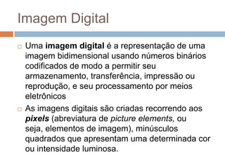 Imagem Digital
 Uma imagem digital é a representação de uma
imagem bidimensional usando números binários
codificados de modo a permitir seu
armazenamento, transferência, impressão ou
reprodução, e seu processamento por meios
eletrônicos
 As imagens digitais são criadas recorrendo aos
pixels (abreviatura de picture elements, ou
seja, elementos de imagem), minúsculos
quadrados que apresentam uma determinada cor
ou intensidade luminosa.
 