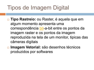 Tipos de Imagem Digital
 Tipo Rastreio: ou Raster, é aquela que em
algum momento apresenta uma
correspondência bit-a-bit entre os pontos da
imagem raster e os pontos da imagem
reproduzida na tela de um monitor, tipicas das
câmeras digitais
 Imagem Vetorial: são desenhos técnicos
produzidos por softwares
 