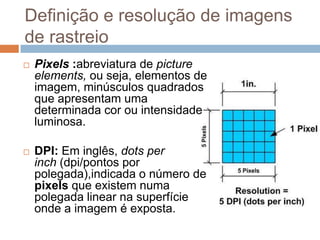 Definição e resolução de imagens
de rastreio
 Pixels :abreviatura de picture
elements, ou seja, elementos de
imagem, minúsculos quadrados
que apresentam uma
determinada cor ou intensidade
luminosa.
 DPI: Em inglês, dots per
inch (dpi/pontos por
polegada),indicada o número de
pixels que existem numa
polegada linear na superfície
onde a imagem é exposta.
 
