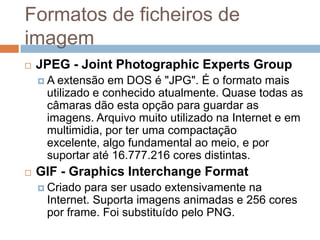 Formatos de ficheiros de
imagem
 JPEG - Joint Photographic Experts Group
 A extensão em DOS é "JPG". É o formato mais
utilizado e conhecido atualmente. Quase todas as
câmaras dão esta opção para guardar as
imagens. Arquivo muito utilizado na Internet e em
multimidia, por ter uma compactação
excelente, algo fundamental ao meio, e por
suportar até 16.777.216 cores distintas.
 GIF - Graphics Interchange Format
 Criado para ser usado extensivamente na
Internet. Suporta imagens animadas e 256 cores
por frame. Foi substituído pelo PNG.
 