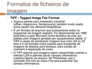 Formatos de ficheiros de
imagem
 TIFF - Tagged Image File Format
 Arquivo padrão para impressão industrial
(offset, rotogravura, flexogravura); também muito usado
como opção nas câmaras fotográficas.
 É um formato de arquivos que praticamente todos os
programas de imagem aceitam. Foi desenvolvido em 1986
pela Aldus e pela Microsoft numa tentativa de criar um
padrão para imagens geradas por equipamentos digital. O
TIFF é capaz de armazenar imagens true color (24 ou 32
bits) e é um formato muito popular para transporte de
imagens do desktop para bureaus, para saídas de
scanners e separação de cores.
 O TIFF permite que imagens sejam comprimidas usando o
método LZW e permite salvar campos informativos
(caption) dentro do arquivo. No Photoshop, use o
comando File Info do menu File para preencher tais
campos informativos
 