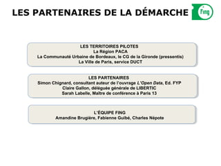 LES PARTENAIRES DE LA DÉMARCHE


                      LES TERRITOIRES PILOTES
                             La Région PACA
    La Communauté Urbaine de Bordeaux, le CG de la Gironde (pressentis)
                     La Ville de Paris, service DUCT


                           LES PARTENAIRES
    Simon Chignard, consultant auteur de l’ouvrage L’Open Data, Ed. FYP
              Claire Gallon, déléguée générale de LIBERTIC
              Sarah Labelle, Maître de conférence à Paris 13



                            L’ÉQUIPE FING
            Amandine Brugière, Fabienne Guibé, Charles Népote
 