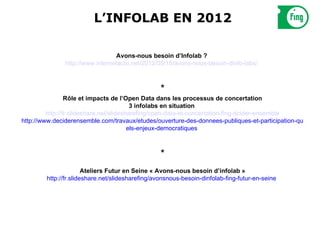 L’INFOLAB EN 2012

                                 Avons-nous besoin d’Infolab ?
               http://www.internetactu.net/2012/05/15/avons-nous-besoin-dinfo-labs/ 



                                                  *
                 Rôle et impacts de l’Open Data dans les processus de concertation
                                          3 infolabs en situation
         http://fr.slideshare.net/slidesharefing/open-data-et-concertation-fing-dcider-ensemble
http://www.deciderensemble.com/travaux/etudes/ouverture-des-donnees-publiques-et-participation-qu
                                         els-enjeux-democratiques 



                                                  *
                       Ateliers Futur en Seine « Avons-nous besoin d’infolab »
        http://fr.slideshare.net/slidesharefing/avonsnous-besoin-dinfolab-fing-futur-en-seine 
 