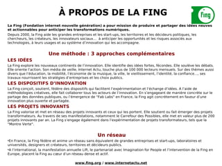 À PROPOS DE LA FING
La Fing (Fondation internet nouvelle génération) a pour mission de produire et partager des idées neuves
et actionnables pour anticiper les transformations numériques.
Depuis 2000, la Fing aide les grandes entreprises et les start-ups, les territoires et les décideurs politiques, les
chercheurs, les créateurs, les innovateurs sociaux… à anticiper les opportunités et les risques associés aux
technologies, à leurs usages et au système d’innovation qui les accompagne.


                         Une méthode : 3 approches complémentaires
LES IDÉES
La Fing explore les nouveaux continents de l’innovation. Elle identifie des idées fortes, fécondes. Elle soulève les débats.
Elle oriente l’action. Son média de veille, Internet Actu, touche plus de 100 000 lecteurs mensuels. Sur des thèmes aussi
divers que l’éducation, la mobilité, l’économie de la musique, la ville, le vieillissement, l’identité, la confiance…, ses
travaux nourrissent les stratégies d’entreprises et les choix publics.
LES DISPOSITIFS D’INNOVATION
La Fing conçoit, soutient, fédère des dispositifs qui facilitent l’expérimentation et l’échange d’idées. A l’aide de
méthodologies créatives, elle fait collaborer tous les acteurs de l’innovation. En s’engageant de manière concrète sur le
partage des données publiques, ou l’émergence de "Fab Labs" en France, la Fing agit concrètement en faveur d’une
innovation plus ouverte et partagée.
LES PROJETS INNOVANTS
La Fing valorise et met en réseau des projets innovants et ceux qui les portent. Elle soutient ou fait émerger des projets
transformateurs. Au travers de ses manifestations, notamment le Carrefour des Possibles, elle met en valeur plus de 200
projets innovants par an. La Fing s’engage également dans l’expérimentation de projets transformateurs, tels que la
"Montre Verte".


                                                       Un réseau
•En France, la Fing fédère et anime un réseau sans équivalent de grandes entreprises et start-ups, laboratoires et
universités, designers et créateurs, territoires et décideurs publics.
•A l’international, la manifestation annuelle Lift, le partenariat avec Imagination for People et l’intervention de la Fing en
Europe, placent la Fing au cœur d’un réseau dense et actif.

                                         www.fing.org / www.internetactu.net
 