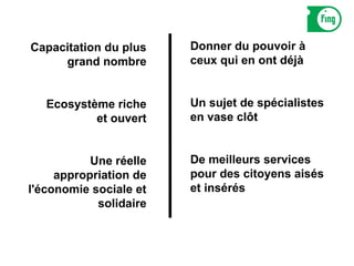 Capacitation du plus    Donner du pouvoir à
     grand nombre       ceux qui en ont déjà


   Ecosystème riche     Un sujet de spécialistes
           et ouvert    en vase clôt


           Une réelle   De meilleurs services
     appropriation de   pour des citoyens aisés
l'économie sociale et   et insérés
            solidaire
 