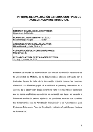 INFORME DE EVALUACIÓN EXTERNA CON FINES DE
            ACREDITACION INSTITUCIONAL



NOMBRE Y DOMICILIO DE LA INSTITUCION:
Universidad de Medellín

NOMBRE DEL REPRESENTANTE LEGAL:
Néstor Hincapié Vargas Rector

COMISIÓN DE PARES COLABOARATIVOS:
Milber Ureña P. y Uriel Giraldo G.

COORDINADOR DE LA COMISION DE PARES:
Uriel Giraldo G.

FECHA DE LA VISITA DE EVALUACION EXTERNA:
25, 26 y 27 octubre de 2007




Partiendo del informe de autoevaluación con fines de acreditación institucional de

la Universidad de Medellín, de la documentación adicional entregada por la

institución durante la visita, de la información obtenida durante las reuniones

sostenidas con diferentes grupos de acuerdo con lo previsto y desarrollado en la

agenda, de la observación directa durante la visita y en los diálogos sostenidos

por los pares académicos con quienes se compartió esta tarea; se presenta el

informe de evaluación externa siguiendo los principales aspectos que considera

los “Lineamientos para la Acreditación Institucional” y las “Orientaciones para

Evaluación Externa con Fines de Acreditación institucional”, del Consejo Nacional

de Acreditación.




                                                                                1
 
