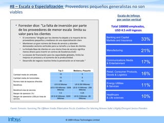 #8 – Escala o Especialización  Proveedores pequeños generalistas no son viables Forrester dice: "La falta de inversión por parte de los proveedores de menor escala  limita su valor para los clientes  El crecimiento “dirigido por los clientes ha dejado a la mayoría de los proveedores pequeños y medianos sin una especialización clara Mantienen un gran número de líneas de servicio y atienden demasiados sectores verticales para su tamaño y su base de clientes.  La limitada Base de clientes en una misma línea de servicio significa menos dinero para invertir en centros de Excelencia (CoE)  La escasez de financiación para las capacidades globales, limita las mejoras en procesos y el aumento de la productividad. Desarrollo de negocio reactivo limita la penetración en el mercado “  Fuente: Forrester, Surviving The Offshore Vendor Polarization Puzzle, Guidelines For Selecting Between India’s Highly Divergent Service Providers Escala de Infosys  por sector vertical Total 100000 empleados,  USD 4.5 mill ingesos   Top 3 Mediana y Pequeña  Cantidad media de verticales 10 5 Cantidad media de horizontales 15 8 Numero total de espacios ofrecidos 25 13 Beneficios US $ $ Billones US $ 250 Millones Beneficio/Linea de sevicios US $ 100 Millones - 300$ Millones US $ 10 Millones - 25$ Millones Margen de operacion (%) 0.4 0.25 Margen de opeeracion US$ por linea de servicio US $ 40 Millones - $200 Millones US $ 2 Millones - $5 Millones Banking and Capital  Markets and Insurance 33% Healthcare  & Life sciences 10% Communications Media  & Entertainment 17% Energy Utilities  & Services 11% Manufacturing 21% Retail, Consumer Products,  Goods & Logistics 16% 