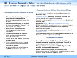 #10 – Gobierno Corporativo Sólido  – asegura a los clientes internacionales la sostenibilidad del negocio de su socio off-shore Satisfacer el espíritu de la ley y no solo lo que esta escrito. Los estándares de Gobierno Corporativo deberían ir mas allá de la ley. Ser transparente y mantener un alto grado de niveles de divulgación (“disclosure”). En caso de duda, dar a conocer. Hacer una clara distinción entre los intereses personales y los recursos corporativos. Comunicar abiertamente, de una forma veraz, acerca de cómo la compañía es  manejada internamente  Cumplir con las leyes en todos los países en las cuales opera. Tener un estructura corporativa simple y transparente impulsada solamente por la necesidad del negocio.  La administración es el fideicomisario del capital de los socios y no del dueño. 7 Principios de Gobierno Corporativo de Infosys La Mejor Compañía  en Gobierno Corporativo ( Asset   Magazine , Noviember 2008) Las mejores Prácticas  en Gobierno Corporativo: Relaciones con Inversores (Asia Pacific IR Global Rankings, 2008) Puesto #14 en las compañías  mas respetadas del mundo  (Reputation Institute, 2008) Evaluada con el  nivel 1  en  Gobierno y creación de valor (GVC)  (CRISIL rating, indica la capacidad máxima para crear ganancias para todos los socios gracias a la adopción prácticas de gobierno corporativo reconocidas) La primera compañía en recibir la mas alta  Valoración de Gobierno Corporativo (CGR) 1  ( ICRA máxima valoración a 6, refleja la participación transparente de los socios y practicas de juntas reconocidas) Reconocimientos del Gobierno Corporativo de Infosys  La ley de Sarbanes-Oxley del 2002 ( Incluyendo el requisitos para comité de divulgación, políticas de “whistleblower”, y códigos de conducta para ejecutivos y oficiales Senior Principios de Gobierno Corporativo de la OECD (Organization for Economic Co-operation and Development)  Guía de Gobierno Corporativos de socios europeos, 2000.  Recomendaciones de la  “The Conference Board Commission on Public Trust and Private Enterprises” de Estados Unidos. Otros estándares seguidos 