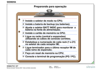 Preparando para operação











Instale o seletor de modo na CPU;
Instale a bateria de backup (ou baterias);
Ajuste o seletor BATT INDIC para monitorar a
bateria na fonte de alimentação;
Instale o cartão de memória na CPU;
Ligue os racks (central e expansões)
utilizando os cabos de conexão corretos;
Estabeleça a numeração de cada rack (1 a 21)
no seletor de cada receptor IM;
Ligue terminador para o último receptor IM de
cada ramo de expansão;
Faça um reset de memória na CPU;
Conecte o terminal de programação (PG / PC).

SIMATIC S7
Siemens Serviços Técnicos 2004. Todos os direitos reservados.

Data:
Arquivo:

09/03/14
S7-Service.10

 