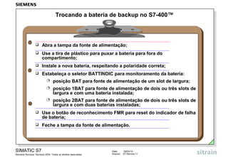 Trocando a bateria de backup no S7-400™



Abra a tampa da fonte de alimentação;



Use a tira de plástico para puxar a bateria para fora do
compartimento;



Instale a nova bateria, respeitando a polaridade correta;



Estabeleça o seletor BATTINDIC para monitoramento da bateria:


posição BAT para fonte de alimentação de um slot de largura;



posição 1BAT para fonte de alimentação de dois ou três slots de
largura e com uma bateria instalada;



posição 2BAT para fonte de alimentação de dois ou três slots de
largura e com duas baterias instaladas;



Use o botão de reconhecimento FMR para reset do indicador de falha
de bateria;



Feche a tampa da fonte de alimentação.

SIMATIC S7
Siemens Serviços Técnicos 2004. Todos os direitos reservados.

Data:
Arquivo:

09/03/14
S7-Service.11

 