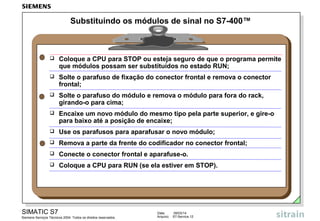 Substituindo os módulos de sinal no S7-400™



Coloque a CPU para STOP ou esteja seguro de que o programa permite
que módulos possam ser substituídos no estado RUN;



Solte o parafuso de fixação do conector frontal e remova o conector
frontal;



Solte o parafuso do módulo e remova o módulo para fora do rack,
girando-o para cima;



Encaixe um novo módulo do mesmo tipo pela parte superior, e gire-o
para baixo até a posição de encaixe;



Use os parafusos para aparafusar o novo módulo;



Remova a parte da frente do codificador no conector frontal;



Conecte o conector frontal e aparafuse-o.



Coloque a CPU para RUN (se ela estiver em STOP).

SIMATIC S7
Siemens Serviços Técnicos 2004. Todos os direitos reservados.

Data:
Arquivo:

09/03/14
S7-Service.12

 