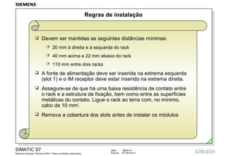 Regras de instalação



Devem ser mantidas as seguintes distâncias mínimas:


20 mm à direita e à esquerda do rack



40 mm acima e 22 mm abaixo do rack



110 mm entre dois racks



A fonte de alimentação deve ser inserida na extrema esquerda
(slot 1) e o IM receptor deve estar inserido na extrema direita.



Assegure-se de que há uma baixa resistência de contato entre
o rack e a estrutura de fixação, bem como entre as superfícies
metálicas do contato. Ligue o rack ao terra com, no mínimo,
cabo de 10 mm2.



Remova a cobertura dos slots antes de instalar os módulos

SIMATIC S7
Siemens Serviços Técnicos 2004. Todos os direitos reservados.

Data:
Arquivo:

09/03/14
S7-Service.4

 