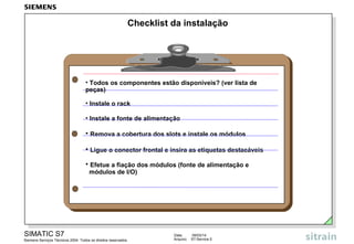 Checklist da instalação

• Todos os componentes estão disponíveis? (ver lista de
peças)
• Instale o rack
• Instale a fonte de alimentação

• Remova a cobertura dos slots e instale os módulos
• Ligue o conector frontal e insira as etiquetas destacáveis
• Efetue a fiação dos módulos (fonte de alimentação e
módulos de I/O)

SIMATIC S7
Siemens Serviços Técnicos 2004. Todos os direitos reservados.

Data:
Arquivo:

09/03/14
S7-Service.5

 