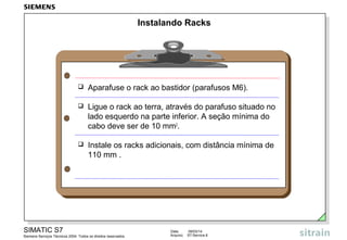 Instalando Racks



Aparafuse o rack ao bastidor (parafusos M6).



Ligue o rack ao terra, através do parafuso situado no
lado esquerdo na parte inferior. A seção mínima do
cabo deve ser de 10 mm2.



Instale os racks adicionais, com distância mínima de
110 mm .

SIMATIC S7
Siemens Serviços Técnicos 2004. Todos os direitos reservados.

Data:
Arquivo:

09/03/14
S7-Service.6

 