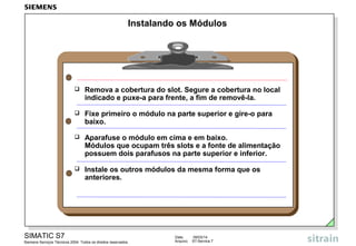 Instalando os Módulos



Remova a cobertura do slot. Segure a cobertura no local
indicado e puxe-a para frente, a fim de removê-la.



Fixe primeiro o módulo na parte superior e gire-o para
baixo.



Aparafuse o módulo em cima e em baixo.
Módulos que ocupam três slots e a fonte de alimentação
possuem dois parafusos na parte superior e inferior.



Instale os outros módulos da mesma forma que os
anteriores.

SIMATIC S7
Siemens Serviços Técnicos 2004. Todos os direitos reservados.

Data:
Arquivo:

09/03/14
S7-Service.7

 