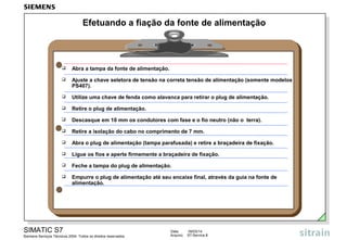 Efetuando a fiação da fonte de alimentação



Abra a tampa da fonte de alimentação.



Ajuste a chave seletora de tensão na correta tensão de alimentação (somente modelos
PS407).



Utilize uma chave de fenda como alavanca para retirar o plug de alimentação.



Retire o plug de alimentação.



Descasque em 10 mm os condutores com fase e o fio neutro (não o terra).



Retire a isolação do cabo no comprimento de 7 mm.



Abra o plug de alimentação (tampa parafusada) e retire a braçadeira de fixação.



Ligue os fios e aperte firmemente a braçadeira de fixação.



Feche a tampa do plug de alimentação.



Empurre o plug de alimentação até seu encaixe final, através da guia na fonte de
alimentação.

SIMATIC S7
Siemens Serviços Técnicos 2004. Todos os direitos reservados.

Data:
Arquivo:

09/03/14
S7-Service.8

 
