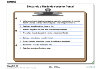 Efetuando a fiação do conector frontal



Utilize o movimento de alavanca na parte mais baixa na cobertura do conector
frontal, soltando-o. Abra a cobertura e puxe-a para cima para removê-la.



Desfaça a isolação dos fios. Ligue os fios



Instale a braçadeira na parte mais baixa do conector frontal.



Preencha a etiqueta destacável e insira-a no conector frontal.



Coloque a cobertura no conector frontal.



Trave o conector frontal com a chave de codificação do módulo.



Movimente o conector frontal para cima.



Aparafuse o conector frontal no local.

SIMATIC S7
Siemens Serviços Técnicos 2004. Todos os direitos reservados.

Data:
Arquivo:

09/03/14
S7-Service.9

 