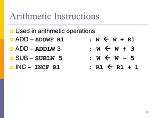 Arithmetic Instructions
 Used in arithmetic operations
 ADD – ADDWF R1 ; W  W + R1
 ADD – ADDLW 3 ; W  W + 3
 SUB – SUBLW 5 ; W  W - 5
 INC – INCF R1 ; R1  R1 + 1
22
 