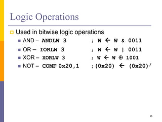 Logic Operations
 Used in bitwise logic operations
 AND – ANDLW 3 ; W  W & 0011
 OR – IORLW 3 ; W  W | 0011
 XOR – XORLW 3 ; W  W  1001
 NOT – COMF 0x20,1 ;(0x20)  (0x20)/
25
 